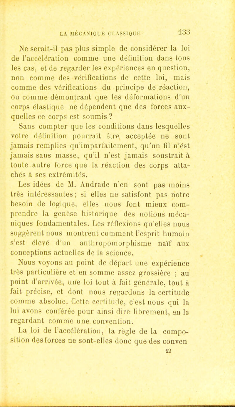 Ne serait-il pas plus simple de considérer la loi de l'accélération comme une définition dans tous les cas, et de regarder les expériences en question, non comme des vérifications de cette loi, mais comme des vérifications du principe de réaction, ou comme démontrant que les déformations d'un corps élastique ne dépendent que des forces aux- quelles ce corps est soumis ? Sans compter que les conditions dans lesquelles votre définition pourrait être acceptée ne sont jamais remplies qu'imparfaitement, qu'un fil n'ést jamais sans masse, qu'il n'est jamais soustrait à toute autre force que la réaction des corps atta- chés à ses extrémités. Les idées de M. Andrade n'en sont pas moins très intéressantes ; si elles ne satisfont pas notre besoin de logique, elles nous font mieux com- prendre la genèse historique des notions méca- niques fondamentales. Les réflexions qu'elles nous suggèrent nous montrent comment l'esprit humain s'est élevé d'un anthropomorphisme naïf aux conceptions actuelles de la science. Nous voyons au point de départ une expérience très particulière et en somme assez grossière ; au point d'arrivée, une loi tout à fait générale, tout à fait précise, et dont nous regardons la certitude comme absolue. Cette certitude, c'est nous qui la lui avons conférée pour ainsi dire librement, en la regardant comme une convention. La loi de l'accélération, la règle de la compo- sition des forces ne sont-elles donc que des conven 12