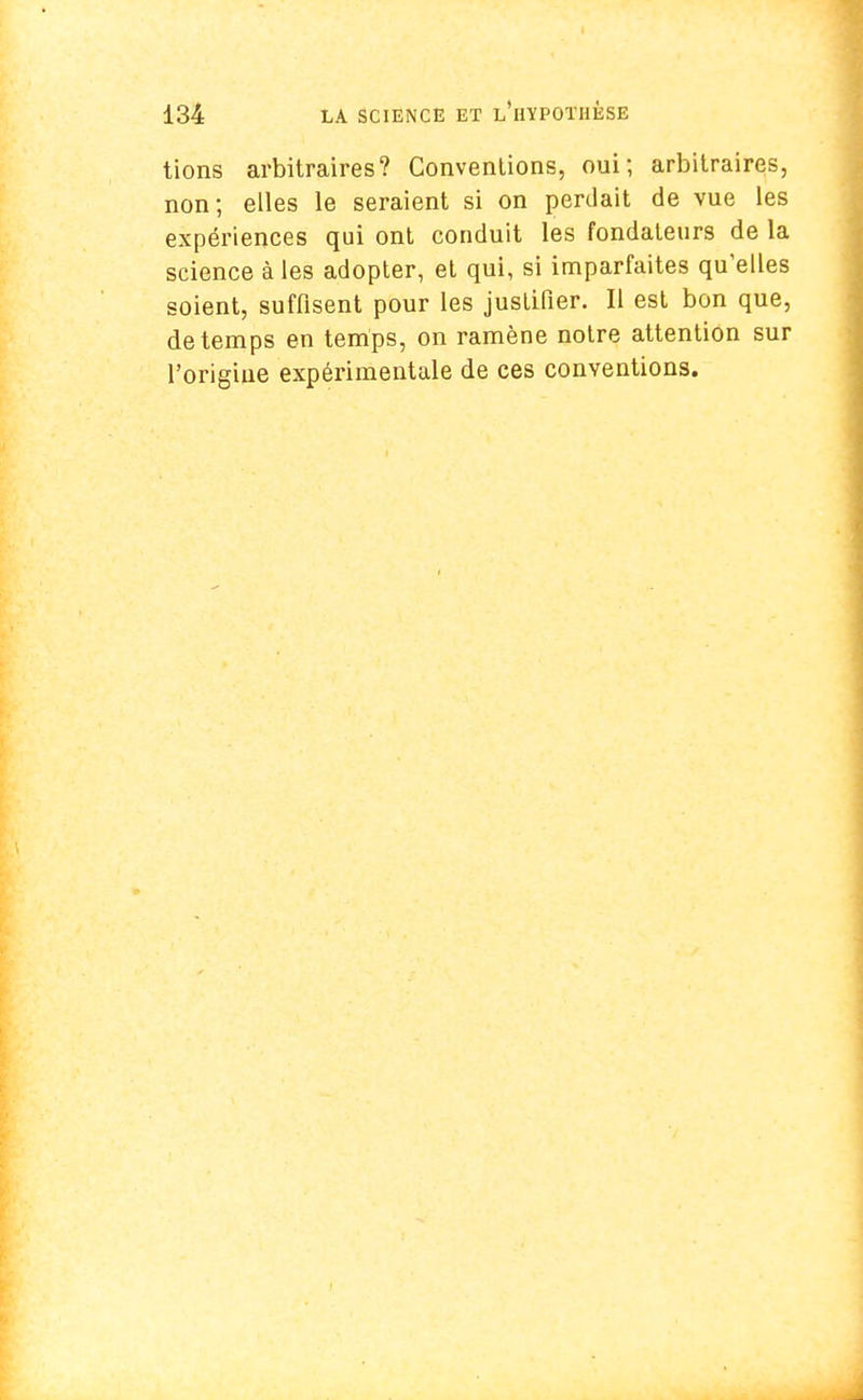 tions arbitraires? Conventions, oui; arbitraires, non; elles le seraient si on perdait de vue les expériences qui ont conduit les fondateurs de la science à les adopter, et qui, si imparfaites qu'elles soient, suffisent pour les justifier. Il est bon que, de temps en temps, on ramène notre attention sur l'origine expérimentale de ces conventions.