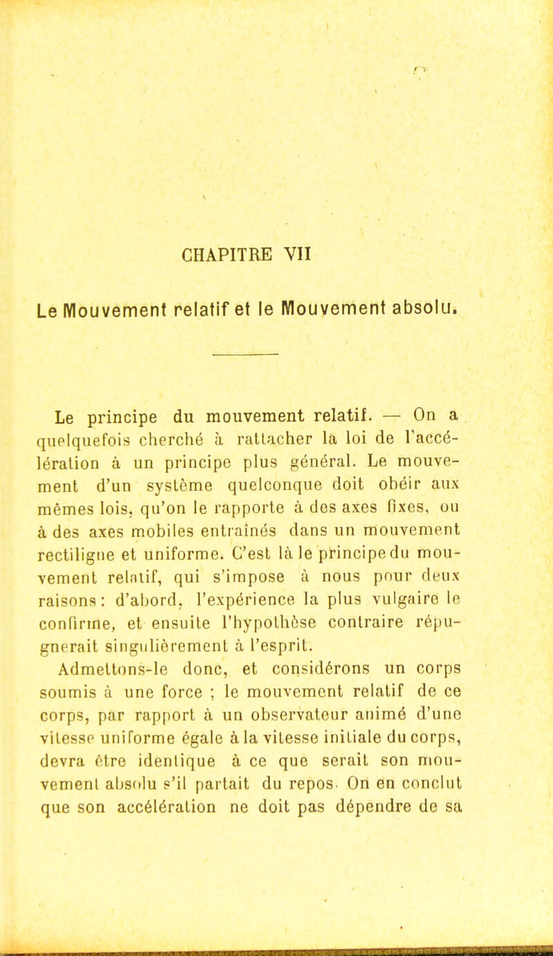 CHAPITRE VII Le Mouvement relatif et le Mouvement absolu. Le principe du mouvement relatif. — On a quelquefois cherché à rattacher la loi de l'accé- lération à un principe plus général. Le mouve- ment d'un système quelconque doit obéir aux mêmes lois, qu'on le rapporte à des axes fixes, ou à des axes mobiles entraînés dans un mouvement rectiligue et uniforme. C'est là le principe du mou- vement relatif, qui s'impose à nous pour deux raisons : d'abord, l'expérience la plus vulgaire le confirme, et ensuite l'hypothèse contraire répu- gnerait singulièrement à l'esprit. Admettons-le donc, et considérons un corps soumis à une force ; le mouvement relatif de ce corps, par rapport à un observateur animé d'une vitesse uniforme égale à la vitesse initiale du corps, devra être identique à ce que serait son mou- vement absolu s'il partait du repos. On en conclut que son accélération ne doit pas dépendre de sa