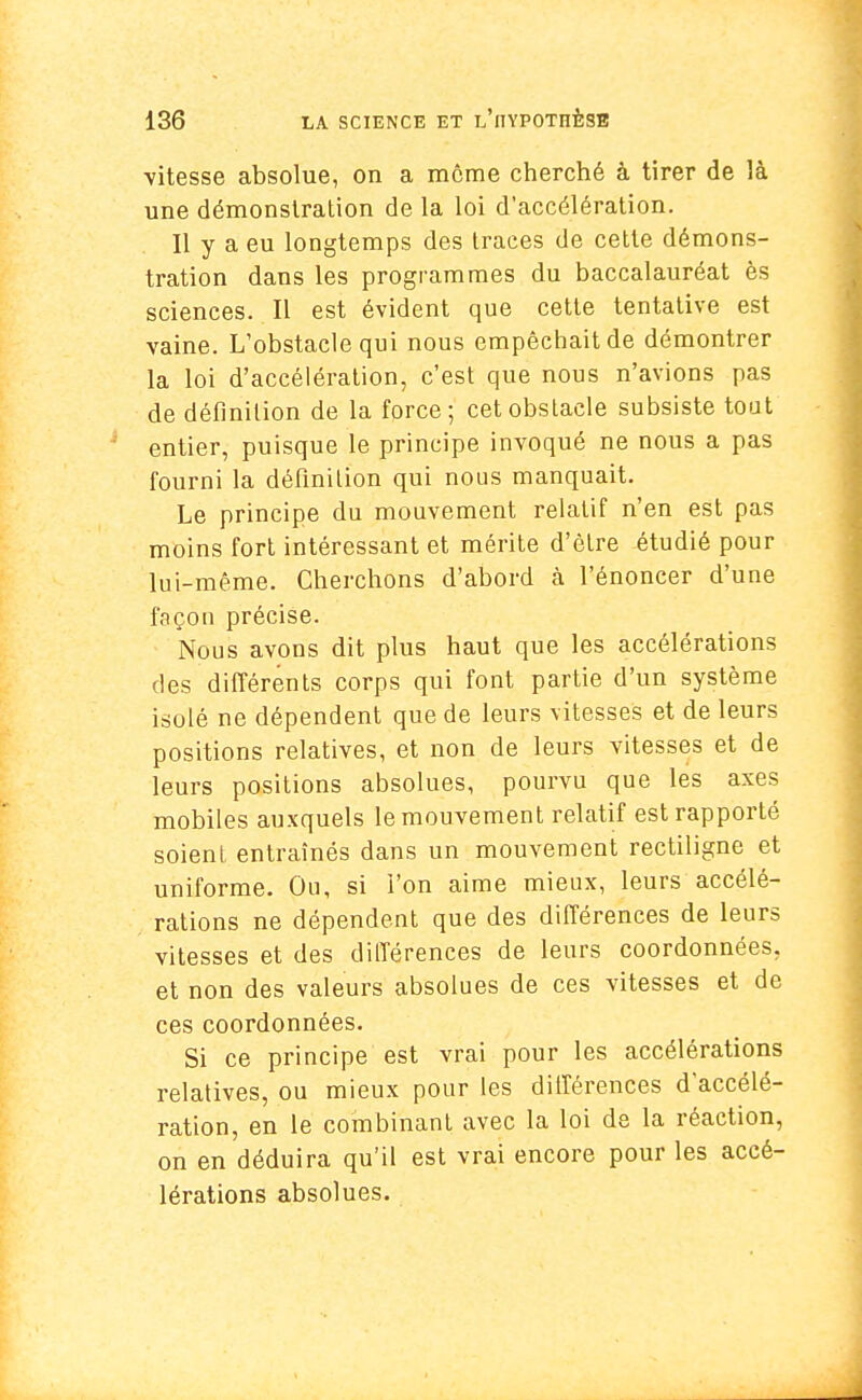 vitesse absolue, on a môme cherché à tirer de là une démonstration de la loi d'accélération. Il y a eu longtemps des traces de cette démons- tration dans les programmes du baccalauréat ès sciences. Il est évident que cette tentative est vaine. L'obstacle qui nous empêchait de démontrer la loi d'accélération, c'est que nous n'avions pas de définition de la force; cet obstacle subsiste tout entier, puisque le principe invoqué ne nous a pas fourni la définilion qui nous manquait. Le principe du mouvement relatif n'en est pas moins fort intéressant et mérite d'être étudié pour lui-même. Cherchons d'abord à l'énoncer d'une façon précise. Nous avons dit plus haut que les accélérations des différents corps qui font partie d'un système isolé ne dépendent que de leurs vitesses et de leurs positions relatives, et non de leurs vitesses et de leurs positions absolues, pourvu que les axes mobiles auxquels le mouvement relatif est rapporté soient entraînés dans un mouvement rectiligne et uniforme. Ou, si l'on aime mieux, leurs accélé- rations ne dépendent que des différences de leurs vitesses et des différences de leurs coordonnées, et non des valeurs absolues de ces vitesses et de ces coordonnées. Si ce principe est vrai pour les accélérations relatives, ou mieux pour les différences d'accélé- ration, en le combinant avec la loi de la réaction, on en déduira qu'il est vrai encore pour les accé- lérations absolues.