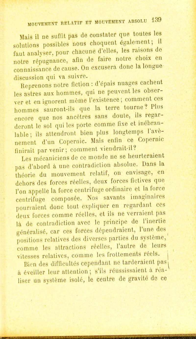 Mais il ne suffit pas de constater que toutes les solutions possibles nous choquent également; il faut analyser, pour chacune d'elles, les raisons de notre répugnance, afin de faire notre choix en connaissance de cause. On excusera donc la longue discussion qui va suivre. Reprenons notre fiction : d'épais nuages cachent les astres aux hommes, qui ne peuvent les obser- ver et en ignorent même l'existence; comment ces hommes sauront-ils que la terre tourne? Plus encore que nos ancêtres sans doute, ils regar- deront le sol qui les porte comme fixe et inébran- lable; ils attendront bien plus longtemps l'avè- nement d'un Copernic. Mais enfin ce Copernic finirait parvenir; comment viendrait-il? Les mécaniciens de ce monde ne se heurteraient pas d'abord à une contradiction absolue. Dans la théorie du mouvement relatif, on envisage, en dehors des forces réelles, deux forces fictives que l'on appelle la force centrifuge ordinaire et la force centrifuge composée. Nos savants imaginaires pourraient donc tout expliquer en regardant ces deux forces comme réelles, et ils ne verraient pas là de contradiction avec le principe de l'inertie généralisé, car ces forces dépendraient, l'une des^ positions relatives des diverses parties du système, comme les attractions réelles, l'autre de leurs vitesses relatives, comme les frottements réels, j Bien des difficultés cependant ne tarderaient pas, à éveiller leur attention; s'ils réussissaient à réa- liser un système isolé, le centre de gravité de ce