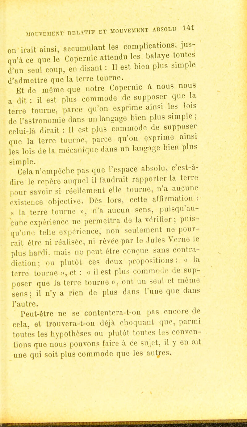 on irait ainsi, accumulant les complications, jus- qu'à ce que le Copernic attendu les balaye toutes d'un seul coup, en disant : 11 est bien plus simple d'admettre que la terre tourne. Et de même que notre Copernic à nous nous a dit : il est plus commode de supposer que la terre tourne, parce qu'on exprime ainsi les lois de l'astronomie dans un langage bien plus simple; celui-là dirait : Il est plus commode de supposer que la terre tourne, parce qu'on exprime ainsi les lois de la mécanique dans un langage bien plus simple. f Cela n'empêche pas que l'espace absolu, c est-a- dire le repère auquel il faudrait rapporter la terre pour savoir si réellement elle tourne, n'a aucune existence objective. Dès lors, cette affirmation : « la terre tourne », n'a aucun sens, puisqu'au- cune expérience ne permettra de la vérifier ; puis- qu'une telle expérience, non seulement ne pour- rait être ni réalisée, ni rêvée par le Jules Verne le plus hardi, mais nu peut être conçue sans contra- diction ; nu plutôt ces deux propositions: « la terre tourne », et : « il est plus commode de sup- poser que la terre tourne », ont un seul et même sens; il n'y a rien de plus dans l'une que dans l'autre. Peut-être ne se contentera-t-on pas encore de cela, et trouvera-t-on déjà choquant que, parmi toutes les hypothèses ou plutôt toutes les conven- tions que nous pouvons faire à ce sujet, il y en ait une qui soit plus commode que les autres.