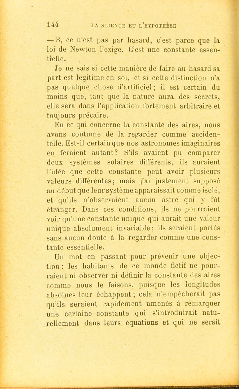 — 3, ce n'est pas par hasard, c'est parce que la loi de Newton l'exige. C'est une constante essen- tielle. Je ne sais si celte manière de faire au hasard sa part est légitime en soi, et si cette distinction n'a pas quelque chose d'artificiel ; il est certain du moins que, tant que la nature aura des secrets, elle sera dans l'application fortement arbitraire et toujours précaire. En ce qui concerne la constante des aires, nous avons coutume de la regarder comme acciden- telle. Est-il certain que nos astronomes imaginaires en feraient autant? S'ils avaient pu comparer deux systèmes solaires différents, ils auraient l'idée que cette constante peut avoir plusieurs valeurs différentes; mais j'ai justement supposé au débutque leur système apparaissait comme isolé, et qu'ils n'observaient aucun astre qui y fût étranger. Dans ces conditions, ils ne pourraient voir qu'une constante unique qui aurait une valeur unique absolument invariable; ils seraient portés sans aucun doute à la regarder comme une cons- tante essentielle. Un mot en passant pour prévenir une objec- tion : les habitants de ce monde fictif ne pour- raient ni observer ni définir la constante des aires comme nous le faisons, puisque les longitudes absolues leur échappent ; cela n'empêcherait pas qu'ils seraient rapidement amenés à remarquer une certaine constante qui s'introduirait natu- rellement dans leurs équations et qui ne serait