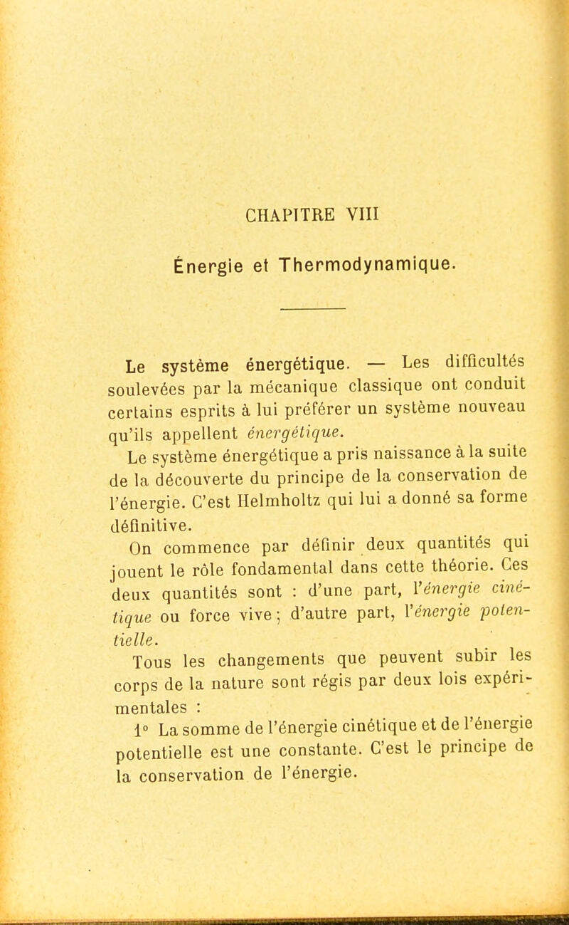 Énergie et Thermodynamique. Le système énergétique. — Les difficultés soulevées par la mécanique classique ont conduit certains esprits à lui préférer un système nouveau qu'ils appellent énergétique. Le système énergétique a pris naissance à la suite de la découverte du principe de la conservation de l'énergie. C'est Helmholtz qui lui a donné sa forme définitive. On commence par définir deux quantités qui jouent le rôle fondamental dans cette théorie. Ces deux quantités sont : d'une part, l'énergie ciné- tique ou force vive -, d'autre part, l'énergie poten- tielle. Tous les changements que peuvent subir les corps de la nature sont régis par deux lois expéri- mentales : 1° La somme de l'énergie cinétique et de l'énergie potentielle est une constante. C'est le principe de la conservation de l'énergie.