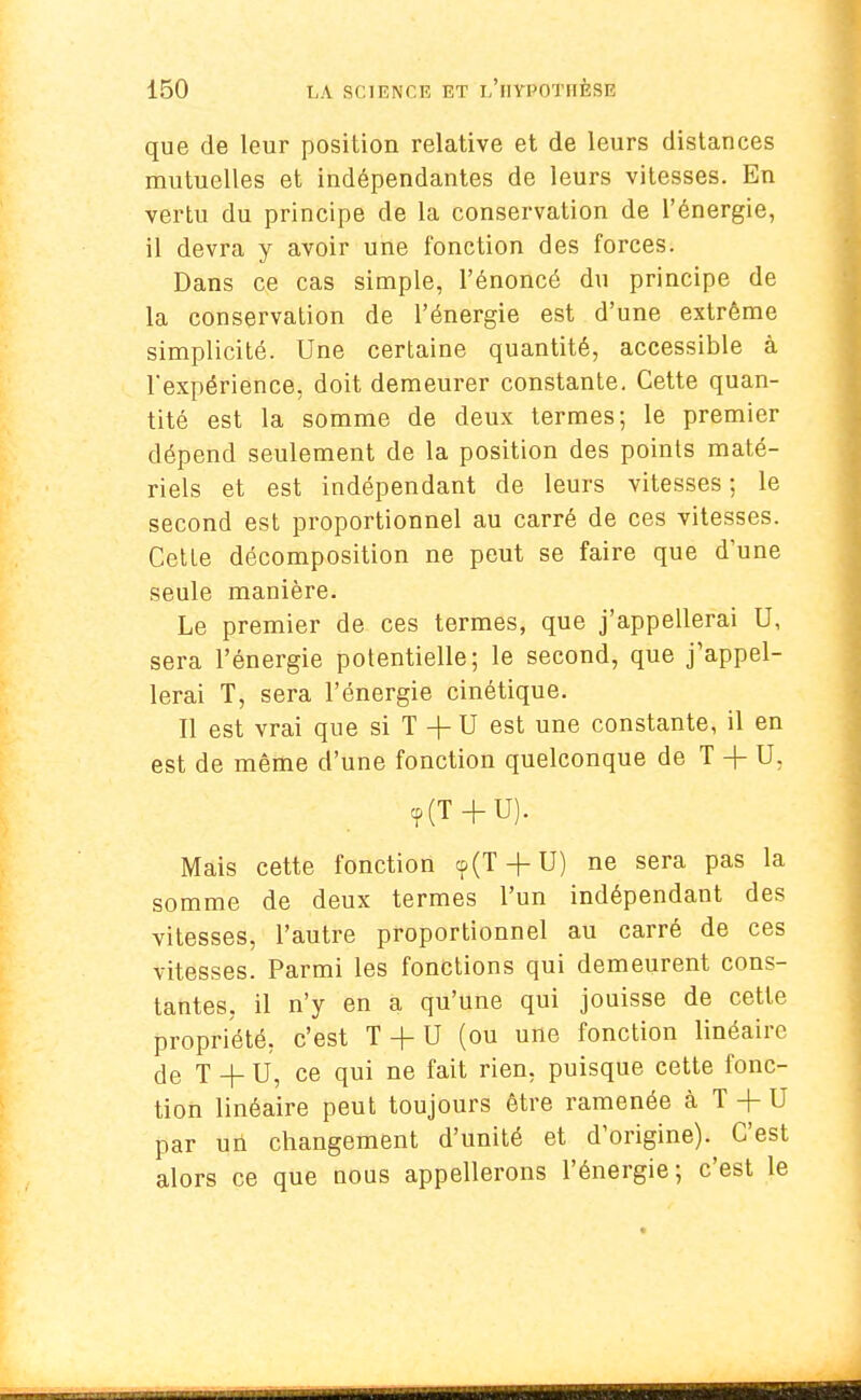 que de leur position relative et de leurs distances mutuelles et indépendantes de leurs vitesses. En vertu du principe de la conservation de l'énergie, il devra y avoir une fonction des forces. Dans ce cas simple, l'énoncé du principe de la conservation de l'énergie est d'une extrême simplicité. Une certaine quantité, accessible à l'expérience, doit demeurer constante. Cette quan- tité est la somme de deux termes; le premier dépend seulement de la position des points maté- riels et est indépendant de leurs vitesses ; le second est proportionnel au carré de ces vitesses. Cetle décomposition ne peut se faire que d'une seule manière. Le premier de ces termes, que j'appellerai U, sera l'énergie potentielle; le second, que j'appel- lerai T, sera l'énergie cinétique. Il est vrai que si T + U est une constante, il en est de même d'une fonction quelconque de T + U. <p(T + U). Mais cette fonction cp(T + U) ne sera pas la somme de deux termes l'un indépendant des vitesses, l'autre proportionnel au carré de ces vitesses. Parmi les fonctions qui demeurent cons- tantes, il n'y en a qu'une qui jouisse de cette propriété, c'est T + U (ou une fonction linéaire de T + U, ce qui ne fait rien, puisque cette fonc- tion linéaire peut toujours être ramenée à T + U par un changement d'unité et d'origine). C'est alors ce que nous appellerons l'énergie; c'est le