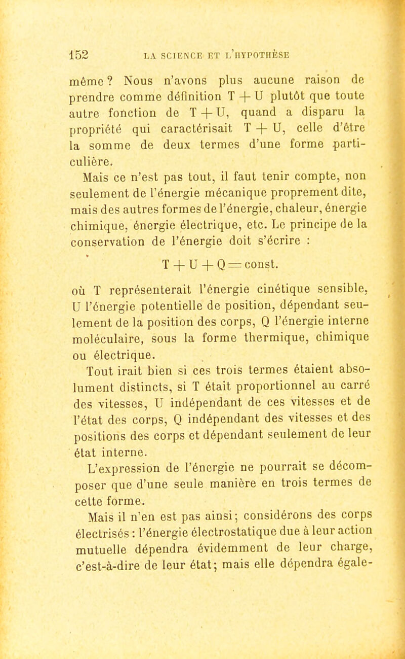 même ? Nous n'avons plus aucune raison de prendre comme définition T + U plutôt que toute autre fonction de T -+- U, quand a disparu la propriété qui caractérisait T -\- U, celle d'être la somme de deux termes d'une forme parti- culière. Mais ce n'est pas tout, il faut tenir compte, non seulement de l'énergie mécanique proprement dite, mais des autres formes de l'énergie, chaleur, énergie chimique, énergie électrique, etc. Le principe de la conservation de l'énergie doit s'écrire : T + U + Q = const. où T représenterait l'énergie cinétique sensible, U l'énergie potentielle de position, dépendant seu- lement de la position des corps, Q l'énergie interne moléculaire, sous la forme thermique, chimique ou électrique. Tout irait bien si ces trois termes étaient abso- lument distincts, si T était proportionnel au carré des vitesses, U indépendant de ces vitesses et de l'état des corps, Q indépendant des vitesses et des positions des corps et dépendant seulement de leur état interne. L'expression de l'énergie ne pourrait se décom- poser que d'une seule manière en trois termes de cette forme. Mais il n'en est pas ainsi; considérons des corps électrisés : l'énergie électrostatique due à leur action mutuelle dépendra évidemment de leur charge, c'est-à-dire de leur état; mais elle dépendra égale-