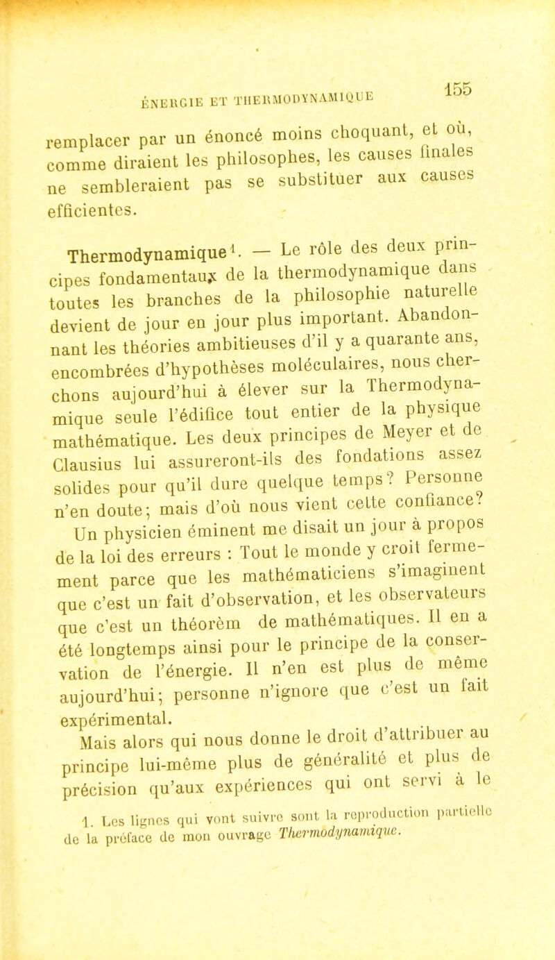 ÉNERGIE ET TIIElt.UODYNAMiyUE remplacer par un énoncé moins choquant, et où comme diraient les philosophes, les causes finales ne sembleraient pas se substituer aux causes efficientes. Thermodynamique^. _ Le rôle des deux prin- cipes fondamentaux de la thermodynamique dans toutes les branches de la philosophie naturelle devient de jour en jour plus important. Abandon- nant les théories ambitieuses d'il y a quarante ans, encombrées d'hypothèses moléculaires, nous cher- chons aujourd'hui à élever sur la Thermodyna- mique seule l'édifice tout entier de la physique mathématique. Les deux principes de Meyer et de Clausius lui assureront-ils des fondations assez solides pour qu'il dure quelque temps? Personne n'en doute; mais d'où nous vient cette confiance.' Un physicien éminent me disait un jour a propos de la loi des erreurs : Tout le monde y croit ferme- ment parce que les mathématiciens s'imaginent que c'est un fait d'observation, et les observateurs que c'est un théorèm de mathématiques. Il en a été longtemps ainsi pour le principe de la conser- vation de l'énergie. Il n'en est plus de même aujourd'hui; personne n'ignore que c'est un lait expérimental. Mais alors qui nous donne le droit d'attribuer au principe lui-même plus de généralité et plus de précision qu'aux expériences qui ont servi a le 1 Les lignes qui vont suivre sont La reproduction partielle de la préface de mon ouvrage Tlwrnwdynamiquc.