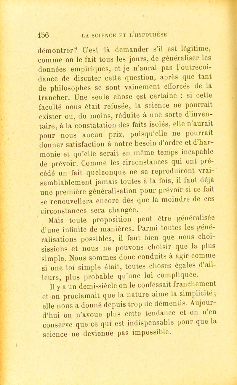 démontrer? C'est là demander s'il est légitime, comme on le fait tous les jours, de généraliser les données empiriques, et je n'aurai pas l'outrecui- dance de discuter cette question, après que tant de philosophes se sont vainement efforcés de la trancher. Une seule chose est certaine : si cette faculté nous était refusée, la science ne pourrait exister ou, du moins, réduite à une sorte d'inven- taire, à la constatation des faits isolés, elle n'aurait pour nous aucun prix, puisqu'elle ne pourrait donner satisfaction à notre besoin d'ordre et d'har- monie et qu'elle serait en même temps incapable de prévoir. Comme les circonstances qui ont pré- cédé un fait quelconque ne se reproduiront vrai- semblablement jamais toutes à la fois, il faut déjà une première généralisation pour prévoir si ce fait se renouvellera encore dès que la moindre de ces circonstances sera changée. Mais toute proposition peut être généralisée d'une infinité de manières. Parmi toutes les géné- ralisations possibles, il faut bien que nous choi- sissions et nous ne pouvons choisir que la plus simple. Nous sommes donc conduits à agir comme si une loi simple était, toutes choses égales d'ail- leurs, plus probable qu'une loi compliquée. Il y a un demi-siècle on le confessait franchement et on proclamait que la nature aime la simplicité ; elle nous a donné depuis trop de démentis. Aujour- d'hui on n'avoue plus cette tendance et on n'en conserve que ce qui est indispensable pour que la science ne devienne pas impossible.