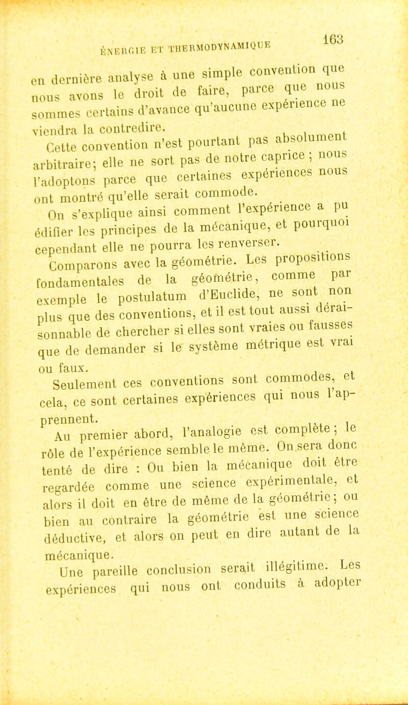 ÉNERGIE ET THERMODYNAMIQUE en dernière analyse à une simple convention que nous avens le droit de faire, parce que nous :::„„, a-.*»» v****» «^r»ne viendra la contredire. Cette convention n'est pourtant pas absolument arbitraire; elle ne sort pas de notre caprice ; nous l'adoptons parce que certaines expériences nous ont montré qu'elle serait commode. On s'explique ainsi comment l'expérience a pu édifier les principes de la mécanique, et pourquoi cependant elle ne pourra les renverser. Comparons avec la géométrie. Les propositions fondamentales de la géométrie, comme par exemple le postulatum d'Euclide, ne sont non plus que des conventions, et il est tout aussi dérai- sonnable de chercher si elles sont vraies ou fausses que de demander si le système métrique est vrai ou faux. Seulement ces conventions sont commodes, et cela, ce sont certaines expériences qui nous 1 ap- prennent. Au premier abord, l'analogie est complète ; le rôle de l'expérience semble le même. On sera donc tenté de dire : Ou bien la mécanique doit être regardée comme une science expérimentale, et alors il doit en être de même de la géométrie; ou bien au contraire la géométrie est une science déductive, et alors on peut en dire autant de la mécanique. Une pareille conclusion serait illégitime. Les expériences qui nous ont conduits à adopter