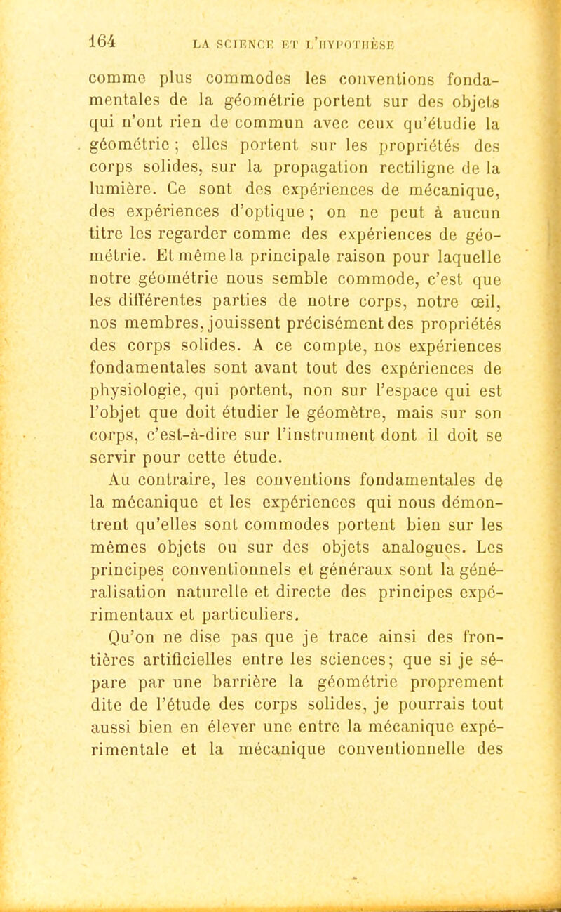 comme plus commodes les conventions fonda- mentales de la géométrie portent sur des objets qui n'ont rien de commun avec ceux qu'étudie la géométrie ; elles portent sur les propriétés des corps solides, sur la propagation rectiligne de la lumière. Ce sont des expériences de mécanique, des expériences d'optique ; on ne peut à aucun titre les regarder comme des expériences de géo- métrie. Et même la principale raison pour laquelle notre géométrie nous semble commode, c'est que les différentes parties de notre corps, notre œil, nos membres, jouissent précisément des propriétés des corps solides. A ce compte, nos expériences fondamentales sont avant tout des expériences de physiologie, qui portent, non sur l'espace qui est l'objet que doit étudier le géomètre, mais sur son corps, c'est-à-dire sur l'instrument dont il doit se servir pour cette étude. Au contraire, les conventions fondamentales de la mécanique et les expériences qui nous démon- trent qu'elles sont commodes portent bien sur les mêmes objets ou sur des objets analogues. Les principes conventionnels et généraux sont la géné- ralisation naturelle et directe des principes expé- rimentaux et particuliers. Qu'on ne dise pas que je trace ainsi des fron- tières artificielles entre les sciences; que si je sé- pare par une barrière la géométrie proprement dite de l'étude des corps solides, je pourrais tout aussi bien en élever une entre la mécanique expé- rimentale et la mécanique conventionnelle des