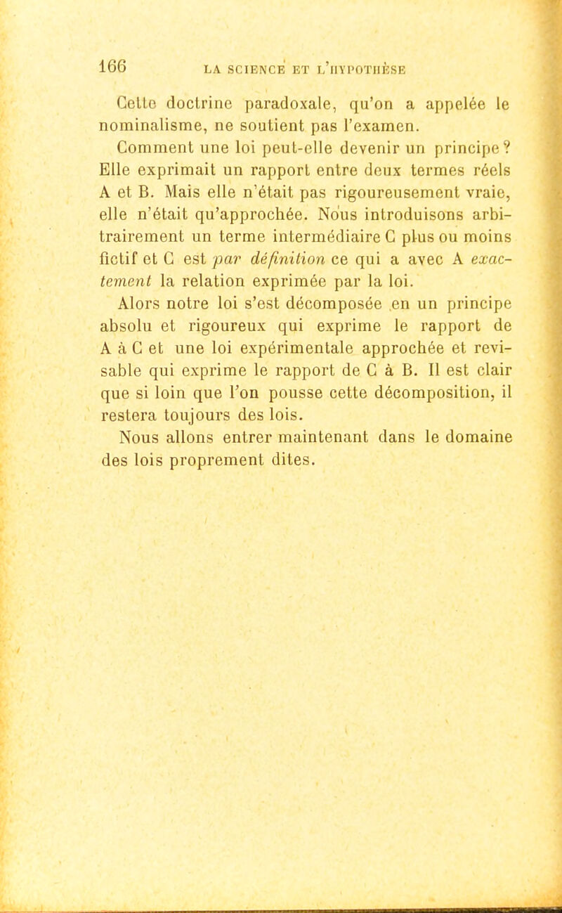 Celle doclrine paradoxale, qu'on a appelée le nominalisme, ne soutient pas l'examen. Comment une loi peut-elle devenir un principe ? Elle exprimait un rapport entre deux termes réels A et B. Mais elle n'était pas rigoureusement vraie, elle n'était qu'approchée. Nous introduisons arbi- trairement un terme intermédiaire C plus ou moins fictif et C est par définition ce qui a avec A exac- tement la relation exprimée par la loi. Alors notre loi s'est décomposée .en un principe absolu et rigoureux qui exprime le rapport de A à C et une loi expérimentale approchée et révi- sable qui exprime le rapport de C à B. Il est clair que si loin que Ton pousse cette décomposition, il restera toujours des lois. Nous allons entrer maintenant dans le domaine des lois proprement dites.