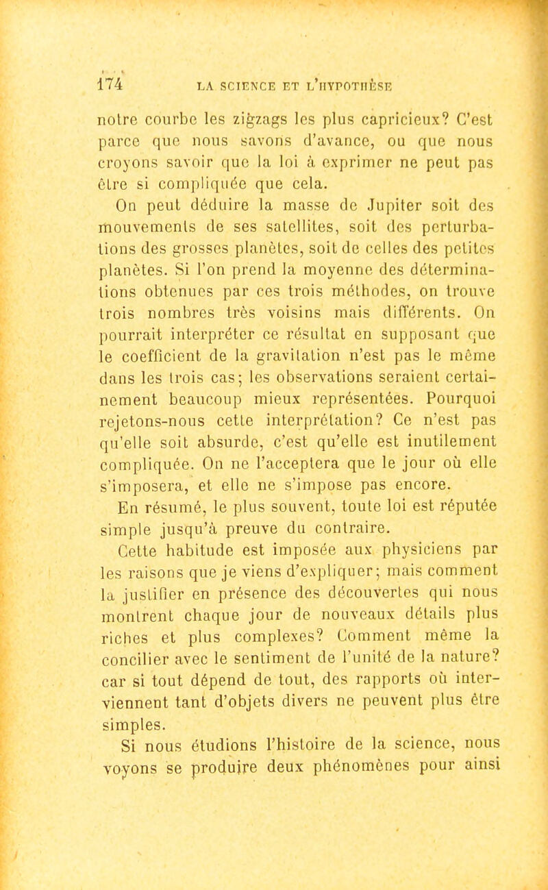 notre courbe les zigzags les plus capricieux? C'est parce que nous savons d'avance, ou que nous croyons savoir que la loi à exprimer ne peut pas être si compliquée que cela. On peut déduire la masse de Jupiter soit des mouvements de ses satellites, soit des perturba- tions des grosses planètes, soit de celles des petites planètes. Si l'on prend la moyenne des détermina- tions obtenues par ces trois méthodes, on trouve trois nombres très voisins mais différents. On pourrait interpréter ce résultat en supposant que le coefficient de la gravitation n'est pas le même dans les trois cas; les observations seraient certai- nement beaucoup mieux représentées. Pourquoi rejetons-nous cette interprétation? Ce n'est pas qu'elle soit absurde, c'est qu'elle est inutilement compliquée. On ne l'acceptera que le jour où elle s'imposera, et elle ne s'impose pas encore. En résumé, le plus souvent, toute loi est réputée simple jusqu'à preuve du contraire. Cette habitude est imposée aux physiciens par les raisons que je viens d'expliquer; mais comment la justifier en présence des découvertes qui nous montrent chaque jour de nouveaux détails plus riches et plus complexes? Comment même la concilier avec le sentiment de l'unité de la nature? car si tout dépend de tout, des rapports où inter- viennent tant d'objets divers ne peuvent plus être simples. Si nous étudions l'histoire de la science, nous voyons se produire deux phénomènes pour ainsi