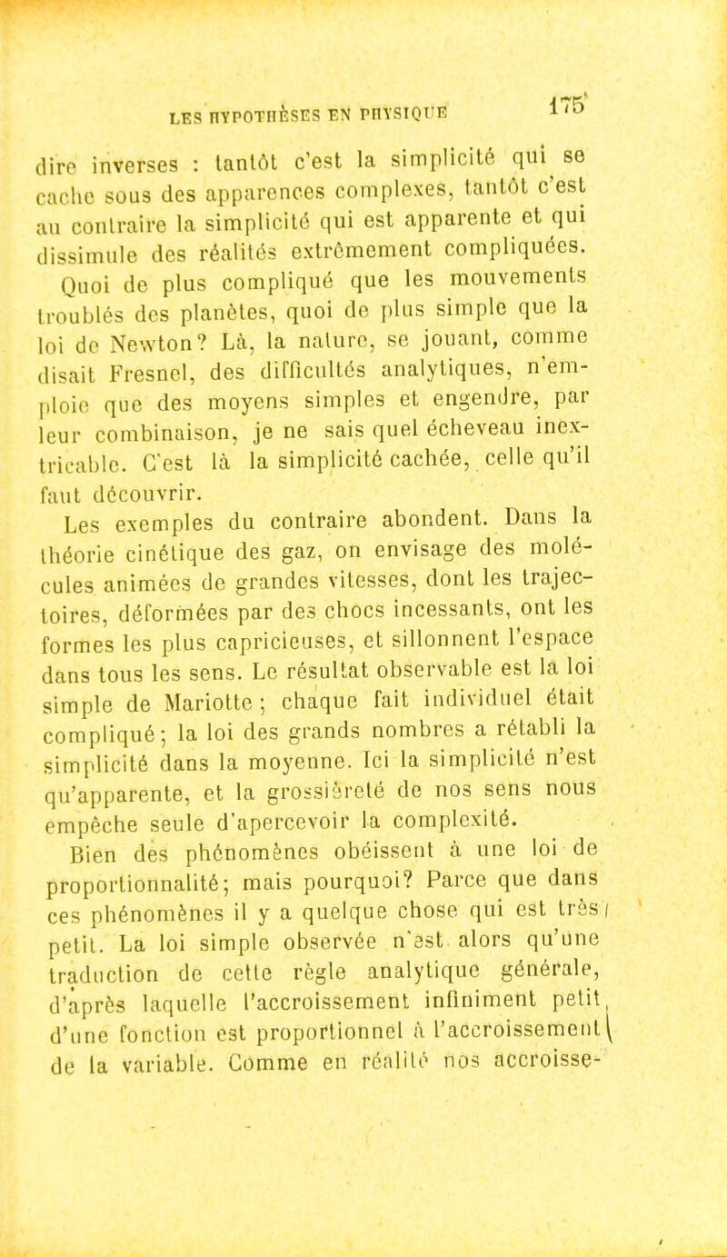 dire inverses : tantôt c'est la simplicité qui^ se Caohe sous des apparences complexes, tantôt c'est au contraire la simplicité qui est apparente et qui dissimule des réalités extrêmement compliquées. Quoi de plus compliqué que les mouvements troublés des planètes, quoi de plus simple que la loi de Newton? Là, la nature, se jouant, comme disait Fresnel, des difficultés analytiques, n'em- ploie que des moyens simples et engendre, par leur combinaison, je ne sais quel écheveau inex- tricable. C'est là la simplicité cachée, celle qu'il faut découvrir. Les exemples du contraire abondent. Dans la théorie cinétique des gaz, on envisage des molé- cules animées de grandes vitesses, dont les trajec- toires, déformées par des chocs incessants, ont les formes les plus capricieuses, et sillonnent l'espace dans tous les sens. Le résultat observable est la loi simple de Mariotte ; chaque fait individuel était compliqué; la loi des grands nombres a rétabli la simplicité dans la moyenne. Ici la simplicité n'est qu'apparente, et la grossièreté de nos sens nous empêche seule d'apercevoir la complexité. Bien des phénomènes obéissent à une loi de proportionnalité; mais pourquoi? Parce que dans ces phénomènes il y a quelque chose qui est très \ petit. La loi simple observée n'est alors qu'une traduction de cette règle analytique générale, d'après laquelle l'accroissement infiniment petit d'une fonction est proportionnel à l'accroissement \ de la variable. Comme en réalité nos accroisse-