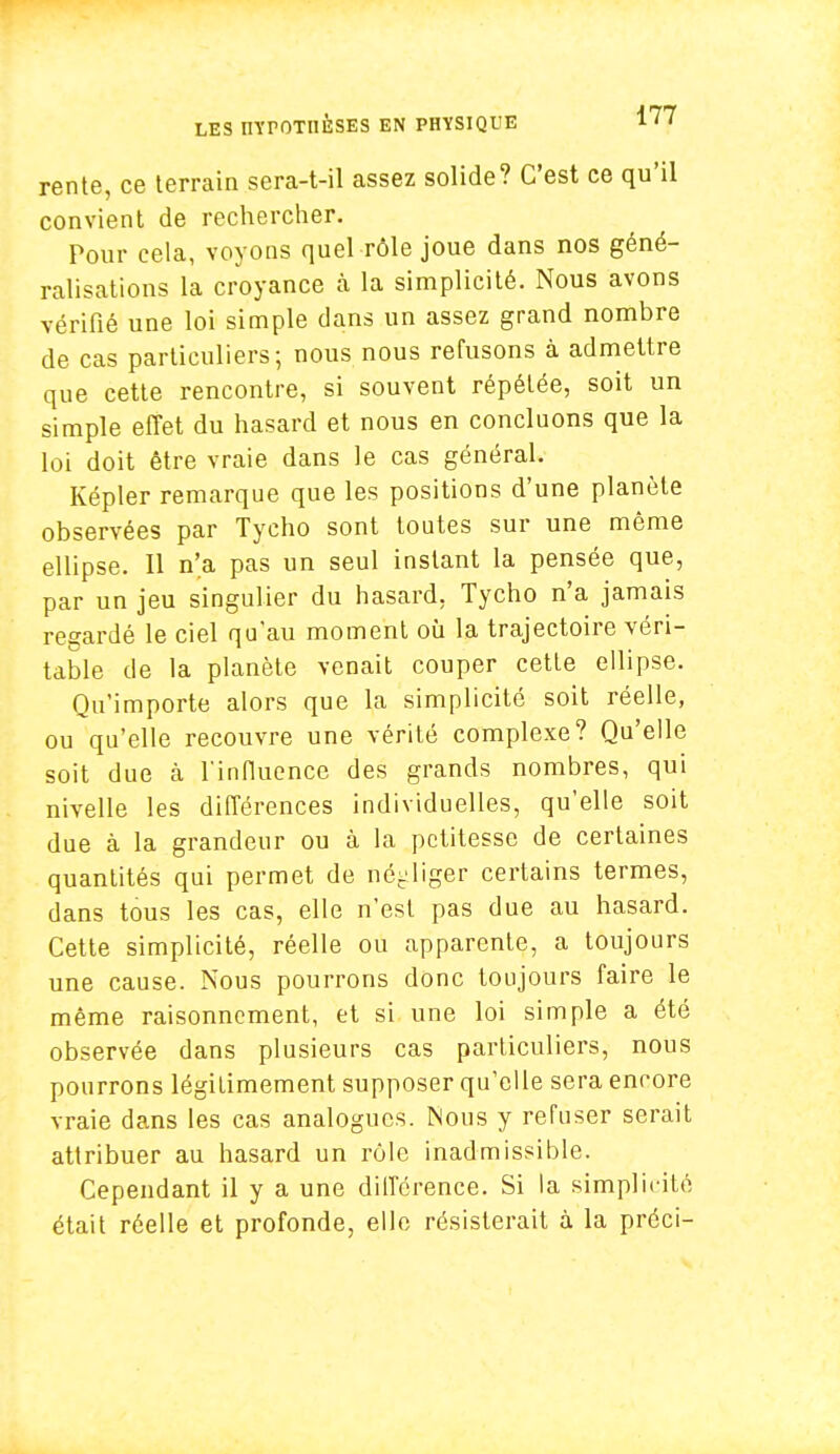 rente, ce terrain sera-t-il assez solide? C'est ce qu'il convient de rechercher. Pour cela, voyons quel rôle joue dans nos géné- ralisations la croyance à la simplicité. Nous avons vérifié une loi simple dans un assez grand nombre de cas particuliers; nous nous refusons à admettre que cette rencontre, si souvent répétée, soit un simple effet du hasard et nous en concluons que la loi doit être vraie dans le cas général. Képler remarque que les positions d'une planète observées par Tycho sont toutes sur une même ellipse. Il n'a pas un seul instant la pensée que, par un jeu singulier du hasard, Tycho n'a jamais regardé le ciel qu'au moment où la trajectoire véri- table de la planète venait couper cette ellipse. Qu'importe alors que la simplicité soit réelle, ou qu'elle recouvre une vérité complexe? Qu'elle soit due à l'influence des grands nombres, qui nivelle les différences individuelles, qu'elle soit due à la grandeur ou à la petitesse de certaines quantités qui permet de négliger certains termes, dans tous les cas, elle n'est pas due au hasard. Cette simplicité, réelle ou apparente, a toujours une cause. Nous pourrons donc toujours faire le même raisonnement, et si une loi simple a été observée dans plusieurs cas particuliers, nous pourrons légitimement supposer qu'elle sera encore vraie dans les cas analogues. Mous y refuser serait attribuer au hasard un rôle inadmissible. Cependant il y a une différence. Si la simplicité était réelle et profonde, elle résisterait à la préci-