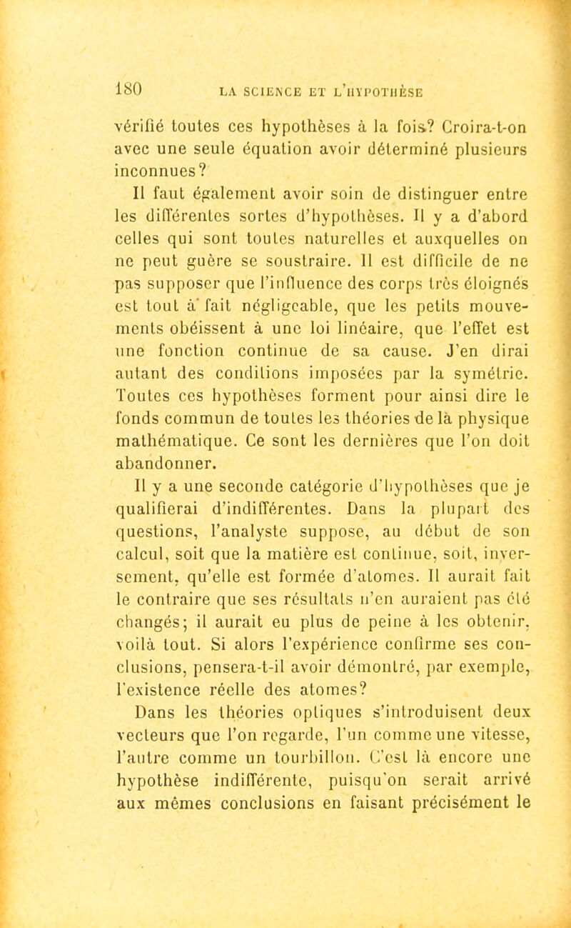 vérifié toutes ces hypothèses à la fois.? Croira-t-on avec une seule équation avoir déterminé plusieurs inconnues? Il faut également avoir soin de distinguer entre les différentes sortes d'hypothèses. H y a d'abord celles qui sont toutes naturelles et auxquelles on ne peut guère se soustraire. 11 est difficile de ne pas supposer que l'influence des corps très éloignés est tout à'fait négligeable, que les petits mouve- ments obéissent à une loi linéaire, que l'effet est une fonction continue de sa cause. J'en dirai autant des conditions imposées par la symétrie. Toutes ces hypothèses forment pour ainsi dire le fonds commun de toutes les théories de là physique mathématique. Ce sont les dernières que l'on doit abandonner. Il y a une seconde catégorie d'hypoLhèses que je qualifierai d'indifférentes. Dans la plupart des questions, l'analyste suppose, au début de son calcul, soit que la matière est continue, soit, inver- sement, qu'elle est formée d'atomes. Il aurait fait le contraire que ses résultats n'en auraient pas été changés; il aurait eu plus de peine à les obtenir, voilà tout. Si alors l'expérience confirme ses con- clusions, pensera-t-il avoir démontré, par exemple, l'existence réelle des atomes? Dans les théories optiques s'introduisent deux vecteurs que l'on regarde, l'un comme une vitesse, l'autre comme un tourbillon. C'est là encore une hypothèse indifférente, puisqu'on serait arrivé aux mêmes conclusions en faisant précisément le