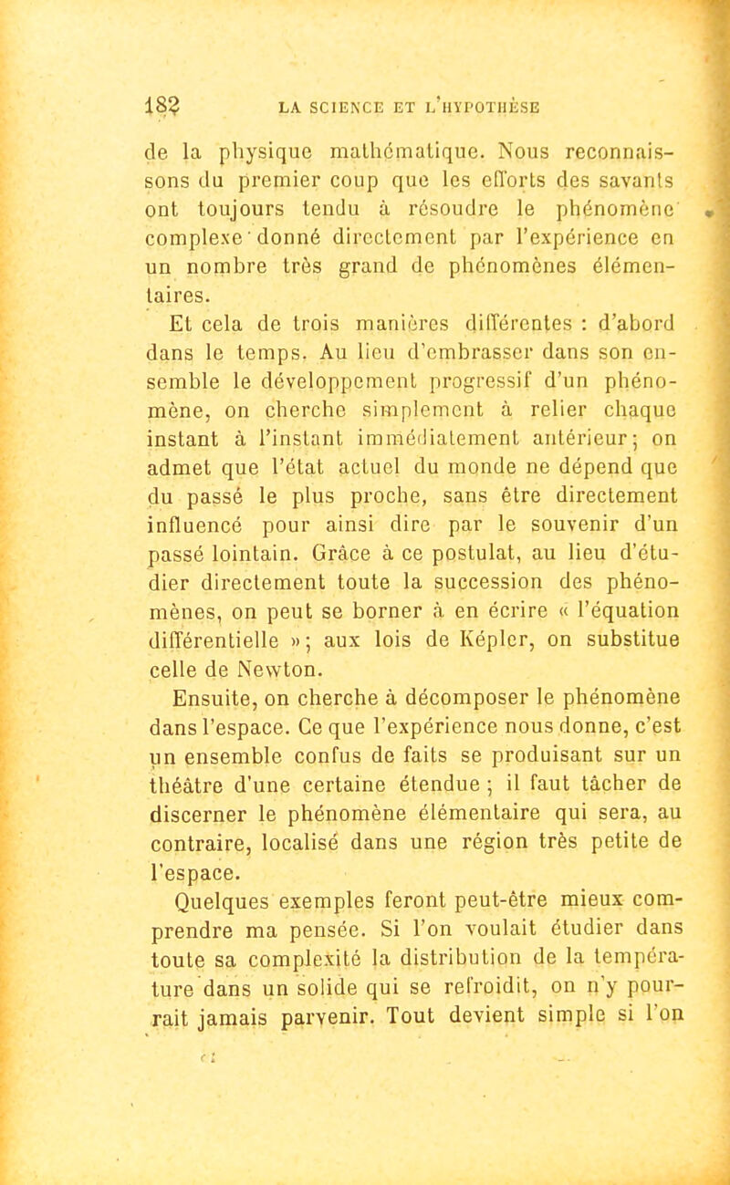 de la physique mathématique. Nous reconnais- sons du premier coup que les efforts des savants ont toujours tendu à résoudre le phénomène' complexe ' donné directement par l'expérience en un nombre très grand de phénomènes élémen- taires. Et cela de trois manières différentes : d'abord dans le temps. Au lieu d'embrasser dans son en- semble le développement progressif d'un phéno- mène, on cherche simplement à relier chaque instant à l'instant immédiatement antérieur; on admet que l'état actuel du monde ne dépend que du passé le plus proche, sans être directement influencé pour ainsi dire par le souvenir d'un passé lointain. Grâce à ce postulat, au lieu d'étu- dier directement toute la succession des phéno- mènes, on peut se borner à en écrire « l'équation différentielle » ; aux lois de Képler, on substitue celle de Newton. Ensuite, on cherche à décomposer le phénomène dans l'espace. Ce que l'expérience nous donne, c'est un ensemble confus de faits se produisant sur un théâtre d'une certaine étendue ; il faut tâcher de discerner le phénomène élémentaire qui sera, au contraire, localisé dans une région très petite de l'espace. Quelques exemples feront peut-être mieux com- prendre ma pensée. Si l'on voulait étudier dans toute sa complexité la distribution de la tempéra- ture dans un solide qui se refroidit, on n'y pour- rait jamais parvenir. Tout devient simple si l'on