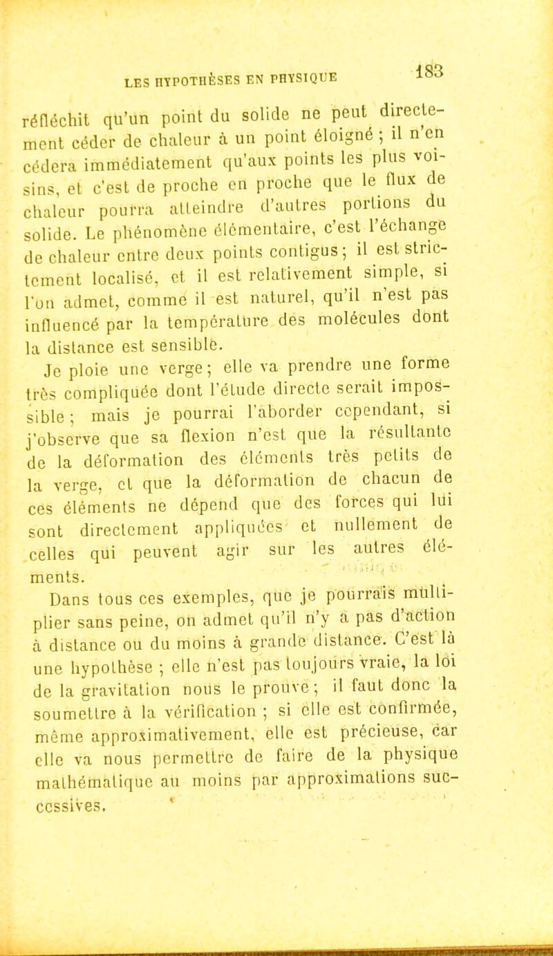 réfléchit qu'un point du solide ne peut directe- ment céder de chaleur à un point éloigné ; il n en cédera immédiatement qu'aux points les plus voi- sins, et c'est de proche en proche que le flux de chaleur pourra atteindre d'autres portions du solide. Le phénomène élémentaire, c'est l'échange de chaleur entre deux points contigus; il est stric- tement localisé, et il est relativement simple, si l'on admet, comme il est naturel, qu'il n'est pas influencé par la température des molécules dont la distance est sensible. Je ploie une verge; elle va prendre une forme très compliquée dont l'élude directe serait impos- sible ; mais je pourrai l'aborder cependant, si j'observe que sa flexion n'est que la résultante de la déformation des éléments très petits de la verge, cl que la déformation de chacun de ces éléments ne dépend que des forces qui lui sont directement appliquées et nullement de celles qui peuvent agir sur les autres élé- ments. Dans tous ces exemples, que je pourrais multi- plier sans peine, on admet qu'il n'y a pas d'action à distance ou du moins à grande distance. C'est là une hypothèse ; elle n'est pas toujours Vraie, la loi de la gravitation nous le prouve; il faut donc la soumettre à la vérification ; si elle est confirmée, même approximativement, elle est précieuse, car elle va nous permettre de faire de la physique mathématique au moins par approximations suc- cessives.