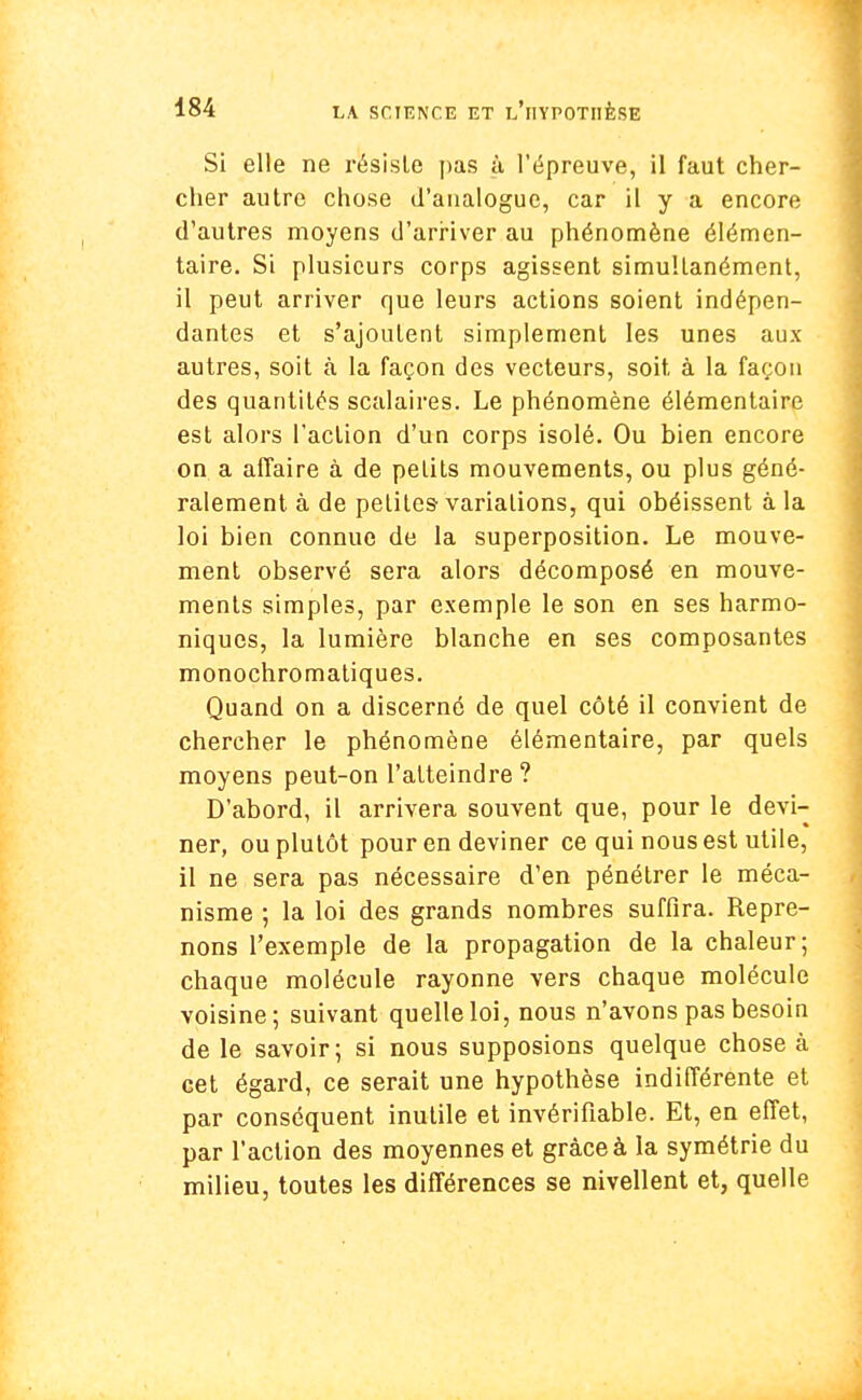 Si elle ne résiste pas à l'épreuve, il faut cher- cher autre chose d'analogue, car il y a encore d'autres moyens d'arriver au phénomène élémen- taire. Si plusieurs corps agissent simultanément, il peut arriver que leurs actions soient indépen- dantes et s'ajoutent simplement les unes aux autres, soit à la façon des vecteurs, soit à la façon des quantités scalaires. Le phénomène élémentaire est alors l'action d'un corps isolé. Ou bien encore on a affaire à de petits mouvements, ou plus géné- ralement à de petites-variations, qui obéissent à la loi bien connue de la superposition. Le mouve- ment observé sera alors décomposé en mouve- ments simples, par exemple le son en ses harmo- niques, la lumière blanche en ses composantes monochromatiques. Quand on a discerné de quel côté il convient de chercher le phénomène élémentaire, par quels moyens peut-on l'atteindre? D'abord, il arrivera souvent que, pour le devi- ner, ou plutôt pour en deviner ce qui nous est utile, il ne sera pas nécessaire d'en pénétrer le méca- nisme ; la loi des grands nombres suffira. Repre- nons l'exemple de la propagation de la chaleur; chaque molécule rayonne vers chaque molécule voisine; suivant quelle loi, nous n'avons pas besoin de le savoir; si nous supposions quelque chose à cet égard, ce serait une hypothèse indifférente et par conséquent inutile et invérifiable. Et, en effet, par l'action des moyennes et grâce à la symétrie du milieu, toutes les différences se nivellent et, quelle