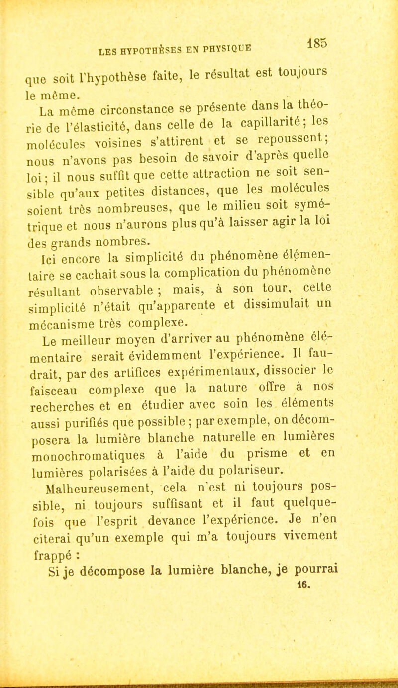 que soit l'hypothèse faite, le résultat est toujours le même. La même circonstance se présente dans la théo- rie de l'élasticité, dans celle de la capillarité; les molécules voisines s'attirent et se repoussent; nous n'avons pas besoin de savoir d'après quelle loi ; il nous suffit que cette attraction ne soit sen- sible qu'aux petites distances, que les molécules soient très nombreuses, que le milieu soit symé- trique et nous n'aurons plus qu'à laisser agir la loi des grands nombres. Ici encore la simplicité du phénomène élémen- taire se cachait sous la complication du phénomène résultant observable ; mais, à son tour, celte simplicité n'était qu'apparente et dissimulait un mécanisme très complexe. Le meilleur moyen d'arriver au phénomène élé- mentaire serait évidemment l'expérience. Il fau- drait, par des artifices expérimentaux, dissocier le faisceau complexe que la nature offre à nos recherches et en étudier avec soin les éléments aussi purifiés que possible ; par exemple, on décom- posera la lumière blanche naturelle en lumières monochromatiques à l'aide du prisme et en lumières polarisées à l'aide du polariseur. Malheureusement, cela n'est ni toujours pos- sible, ni toujours suffisant et il faut quelque- fois que l'esprit devance l'expérience. Je n'en citerai qu'un exemple qui m'a toujours vivement frappé : Si je décompose la lumière blanche, je pourrai 16.