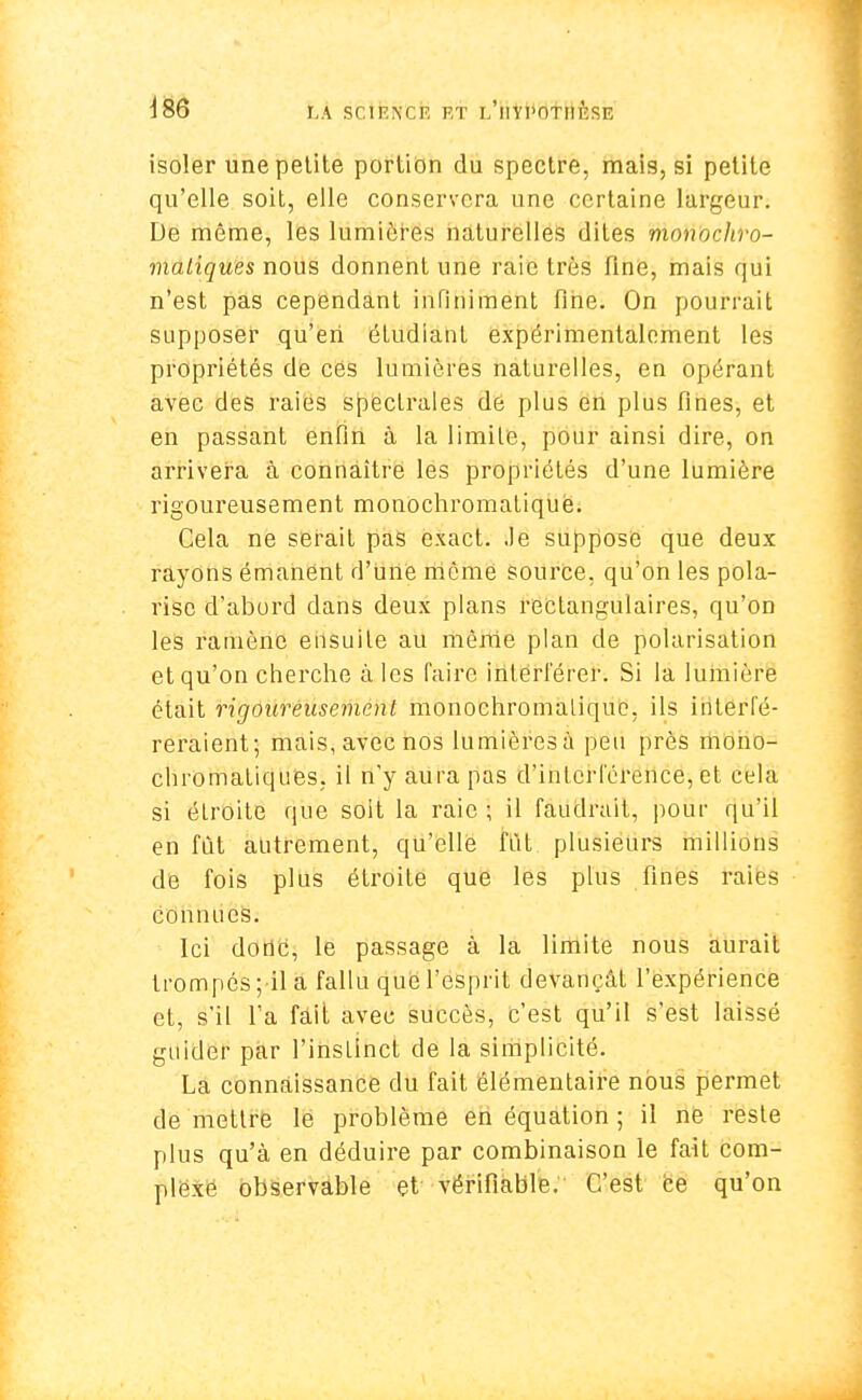 iS6 LA SCIENCE ET YI'OTI! l'îSE isoler une petite portion du spectre, mais, si petite qu'elle soit, elle conservera une certaine largeur. De même, les lumières naturelles dites monocliro- maliques nous donnent une raie très fine, mais qui n'est pas cependant infiniment fine. On pourrait supposer qu'en étudiant expérimentalement les propriétés de ces lumières naturelles, en opérant avec des raies spectrales de plus en plus fines, et en passant enfin à la limite, pour ainsi dire, on arrivera à connaître les propriétés d'une lumière rigoureusement monochromatiquè. Cela ne serait pas exact. Je suppose que deux rayons émanent d'Uiiô même source, qu'on les pola- rise d'abord dans deux plans rectangulaires, qu'on les ramène ensuite au môme plan de polarisation et qu'on cherche a ies faire interférer. Si la lumière était rigoureusement monochromalique. ils interfé- reraient; mais, avec nos lumièresà peu près mono- chromatiques, il n'y aura pas d'interférence, et cela si étroite que soit la raie ; il faudrait, pour qu'il en fût autrement, qu'elle fût plusieurs millions de fois plus étroite que les plus fines raies connues. Ici donc, le passage à la limite nous aurait trompés ;il à fallu que l'esprit devançât l'expérience et, s'il l'a fait avec succès, c'est qu'il s'est laissé guider par l'instinct de la simplicité. La connaissance du fait élémentaire nous permet dé mettre le problème en équation ; il ne reste plus qu'à en déduire par combinaison le fait com- plexe observable et vérifiable. C'est ce qu'on