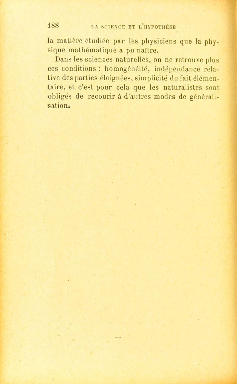la matière étudiée par les physiciens que la phy- sique mathématique a pu naître. Dans les sciences naturelles, on ne retrouve plus ces conditions : homogénéité, indépendance rela- tive des parties éloignées, simplicité du fait élémen- taire, et c'est pour cela que les naturalistes sont obligés de recourir à d'autres modes de générali- sation.