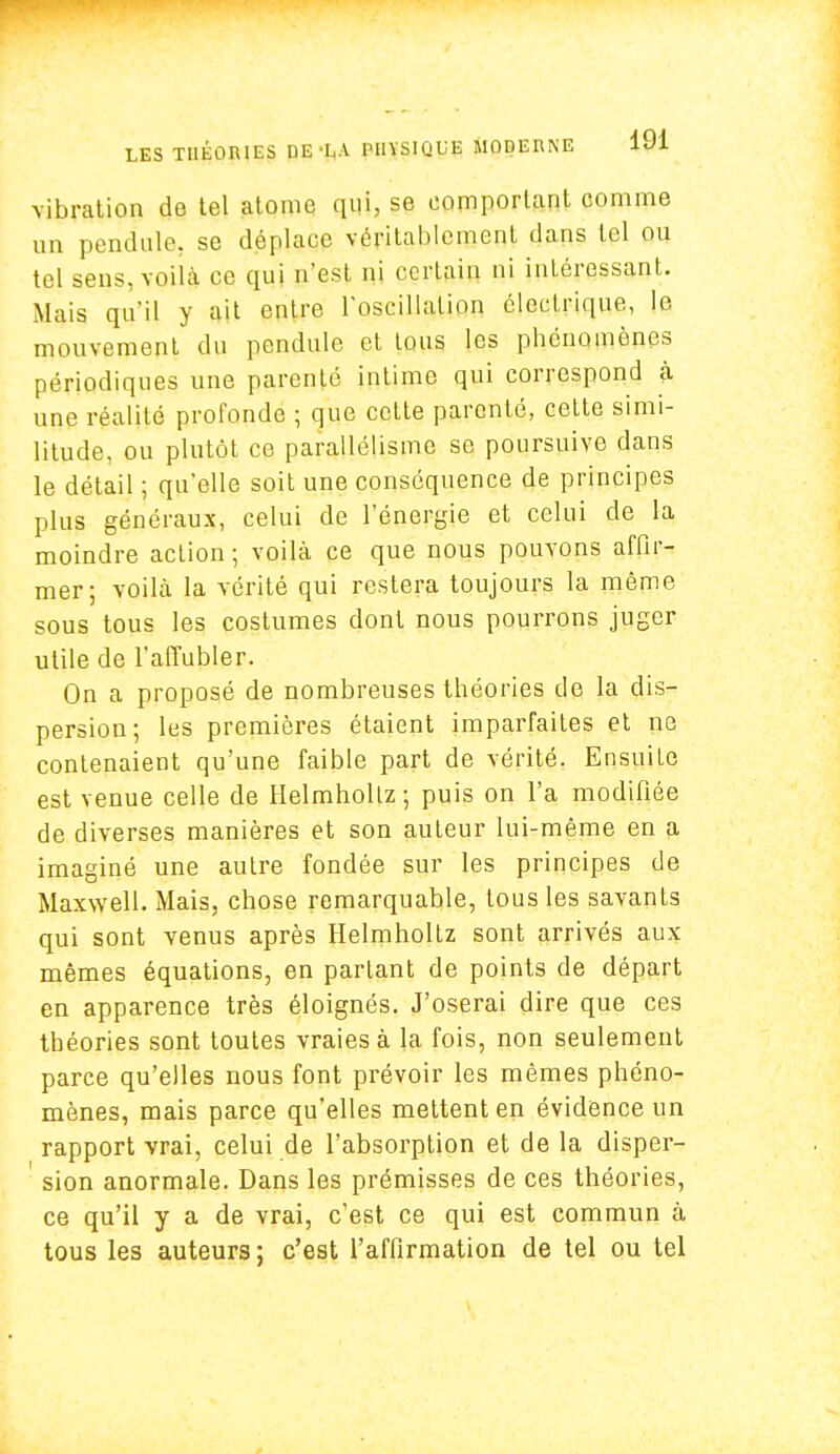 vibration de tel atome qui, se comportant comme un pendule, se déplace véritablement dans tel ou tel sens, voilà ce qui n'est ni certain ni intéressant. Mais qu'il y ait enlre l'oscillation électrique, le mouvement' du pendule et tous les phénomènes périodiques une parenté intime qui correspond à une réalité profonde ; que cette parenté, cette simi- litude, ou plutôt ce parallélisme se poursuive dans le détail ; qu'elle soit une conséquence de principes plus généraux, celui de l'énergie et celui de la moindre action ; voilà ce que nous pouvons affir- mer; voilà la vérité qui restera toujours la même sous tous les costumes dont nous pourrons juger utile de l'affubler. On a proposé de nombreuses théories de la dis- persion; les premières étaient imparfaites et ne contenaient qu'une faible part de vérité. Ensuite est venue celle de Helmhollz; puis on l'a modifiée de diverses manières et son auteur lui-même en a imaginé une autre fondée sur les principes de Maxwell. Mais, chose remarquable, tous les savants qui sont venus après Helmholtz sont arrivés aux mêmes équations, en partant de points de départ en apparence très éloignés. J'oserai dire que ces théories sont toutes vraies à la fois, non seulement parce qu'elles nous font prévoir les mêmes phéno- mènes, mais parce qu'elles mettent en évidence un rapport vrai, celui de l'absorption et de la disper- sion anormale. Dans les prémisses de ces théories, ce qu'il y a de vrai, c'est ce qui est commun à tous les auteurs ; c'est l'affirmation de tel ou tel