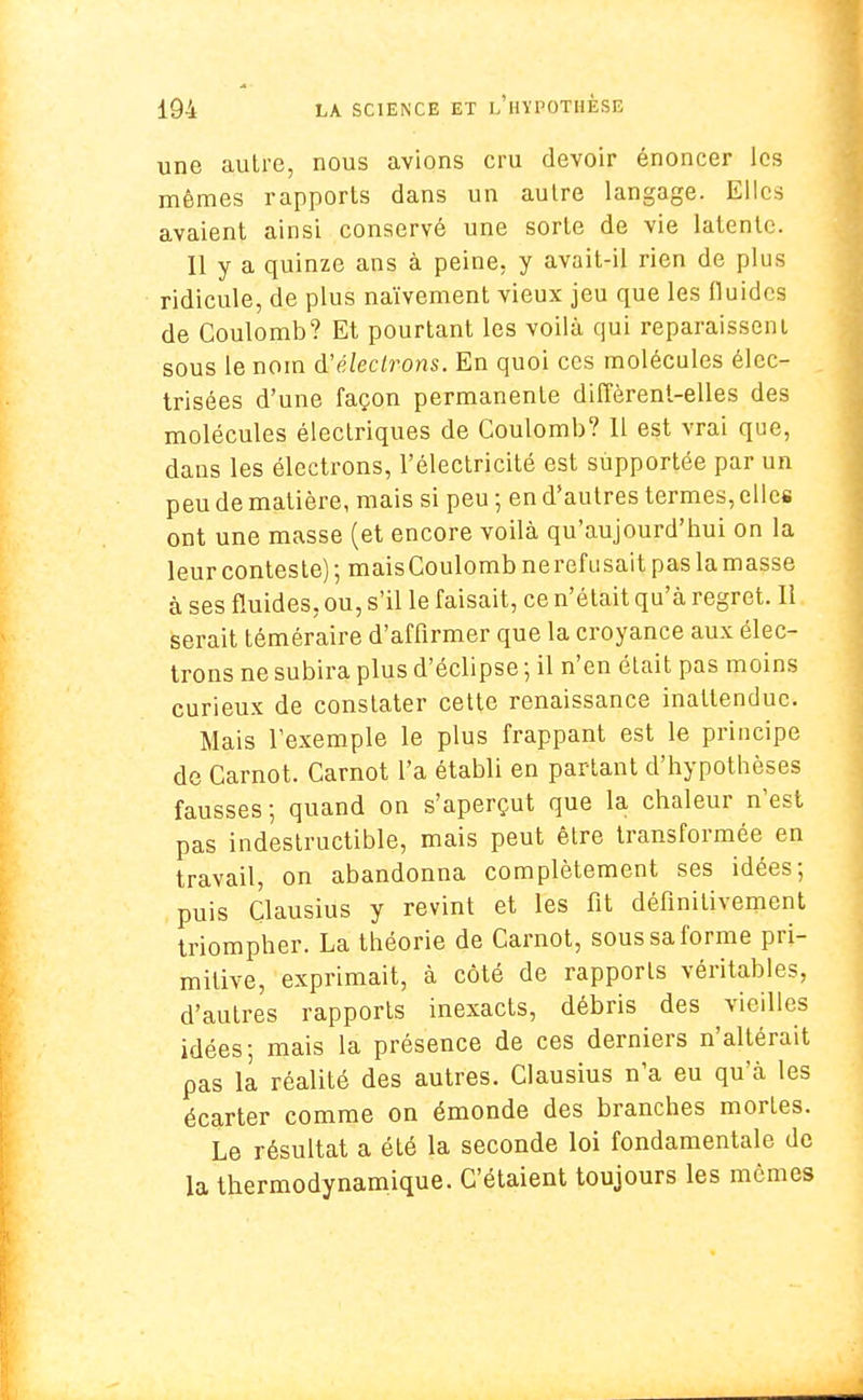 une autre, nous avions cru devoir énoncer les mêmes rapports dans un autre langage. Elles avaient ainsi conservé une sorte de vie latente. 11 y a quinze ans à peine, y avait-il rien de plus ridicule, de plus naïvement vieux jeu que les fluides de Coulomb? Et pourtant les voilà qui reparaissent sous le nom d'électrons. En quoi ces molécules élcc- trisées d'une façon permanente diffèrent-elles des molécules électriques de Coulomb? 11 est vrai que, dans les électrons, l'électricité est supportée par un peu de matière, mais si peu ; en d'autres termes, elles ont une masse (et encore voilà qu'aujourd'hui on la leur conteste) ; maisCoulomb nerefusait pas la masse à ses fluides, ou, s'il le faisait, ce n'était qu'à regret. Il serait téméraire d'affirmer que la croyance aux élec- trons ne subira plus d'éclipsé ; il n'en était pas moins curieux de constater cette renaissance inattendue. Mais l'exemple le plus frappant est le principe de Carnot. Carnot l'a établi en partant d'hypothèses fausses; quand on s'aperçut que la chaleur n'est pas indestructible, mais peut être transformée en travail, on abandonna complètement ses idées; puis Clausius y revint et les fit définitivement triompher. La théorie de Carnot, sous sa forme pri- mitive, exprimait, à côté de rapports véritables, d'autres rapports inexacts, débris des vieilles idées; mais la présence de ces derniers n'altérait pas la réalité des autres. Clausius n'a eu qu'à les écarter comme on émonde des branches mortes. Le résultat a été la seconde loi fondamentale de la thermodynamique. C'étaient toujours les mêmes