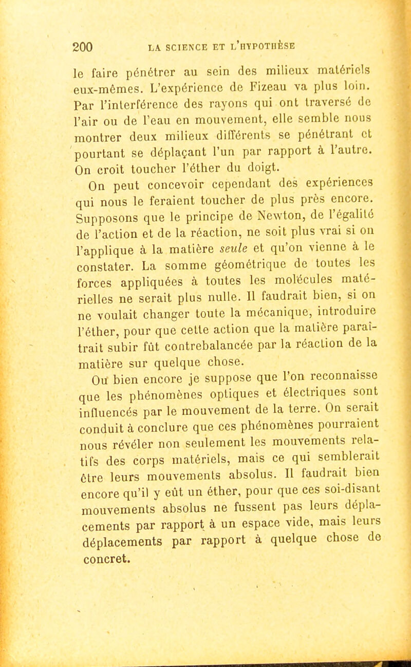 le faire pénétrer au sein des milieux matériels eux-mêmes. L'expérience de Fizeau va plus loin. Par l'interférence des rayons qui ont traversé de l'air ou de l'eau en mouvement, elle semble nous montrer deux milieux différents se pénétrant et pourtant se déplaçant l'un par rapport à l'autre. On croit toucher l'éther du doigt. On peut concevoir cependant des expériences qui nous le feraient toucher de plus près encore. Supposons que le principe de Newton, de l'égalité de l'action et de la réaction, ne soit plus vrai si on l'applique à la matière seule et qu'on vienne à le constater. La somme géométrique de toutes les forces appliquées à toutes les molécules maté- rielles ne serait plus nulle. Il faudrait bien, si on ne voulait changer toute la mécanique, introduire l'éther, pour que cette action que la matière paraî- trait subir fût contrebalancée par la réaction de la matière sur quelque chose. Ou bien encore je suppose que l'on reconnaisse que les phénomènes optiques et électriques sont influencés par le mouvement de la terre. On serait conduit à conclure que ces phénomènes pourraient nous révéler non seulement les mouvements rela- tifs des corps matériels, mais ce qui semblerait être leurs mouvements absolus. Il faudrait bien encore qu'il y eût un éther, pour que ces soi-disant mouvements absolus ne fussent pas leurs dépla- cements par rapport à un espace vide, mais leurs déplacements par rapport à quelque chose de concret.