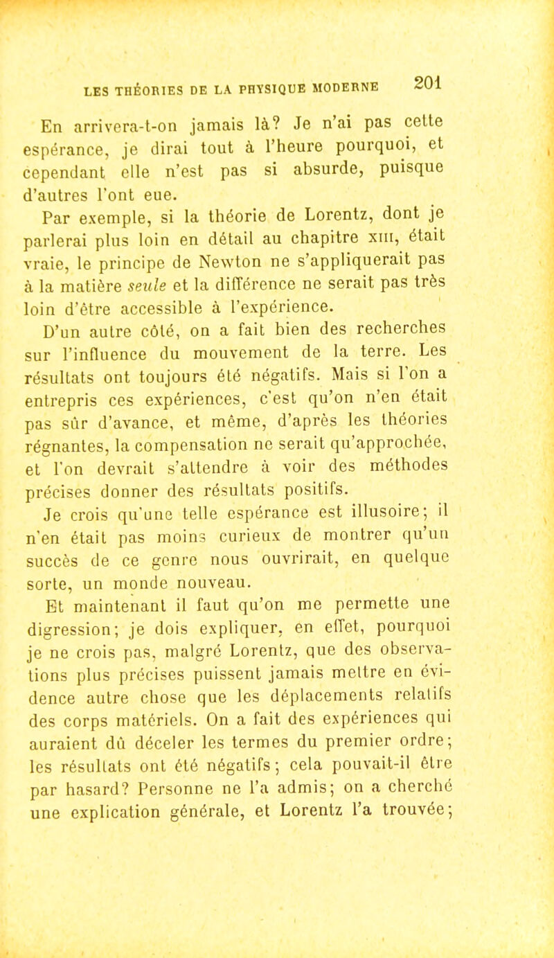 En arrivera-t-on jamais là? Je n'ai pas cette espérance, je dirai tout à l'heure pourquoi, et cependant elle n'est pas si absurde, puisque d'autres l'ont eue. Par exemple, si la théorie de Lorentz, dont je parlerai plus loin en détail au chapitre xm, était vraie, le principe de Newton ne s'appliquerait pas à la matière seule et la différence ne serait pas très loin d'être accessible à l'expérience. D'un autre côté, on a fait bien des recherches sur l'influence du mouvement de la terre. Les résultats ont toujours été négatifs. Mais si l'on a entrepris ces expériences, c'est qu'on n'en était pas sûr d'avance, et même, d'après les théories régnantes, la compensation ne serait qu'approchée, et l'on devrait s'attendre à voir des méthodes précises donner des résultats positifs. Je crois qu'une telle espérance est illusoire; il n'en était pas moins curieux de montrer qu'un succès de ce genre nous ouvrirait, en quelque sorte, un monde nouveau. Et maintenant il faut qu'on me permette une digression; je dois expliquer, en effet, pourquoi je ne crois pas, malgré Lorentz, que des observa- tions plus précises puissent jamais mettre en évi- dence autre chose que les déplacements relatifs des corps matériels. On a fait des expériences qui auraient dû déceler les termes du premier ordre; les résultats ont été négatifs; cela pouvait-il être par hasard? Personne ne l'a admis; on a cherché une explication générale, et Lorentz l'a trouvée;