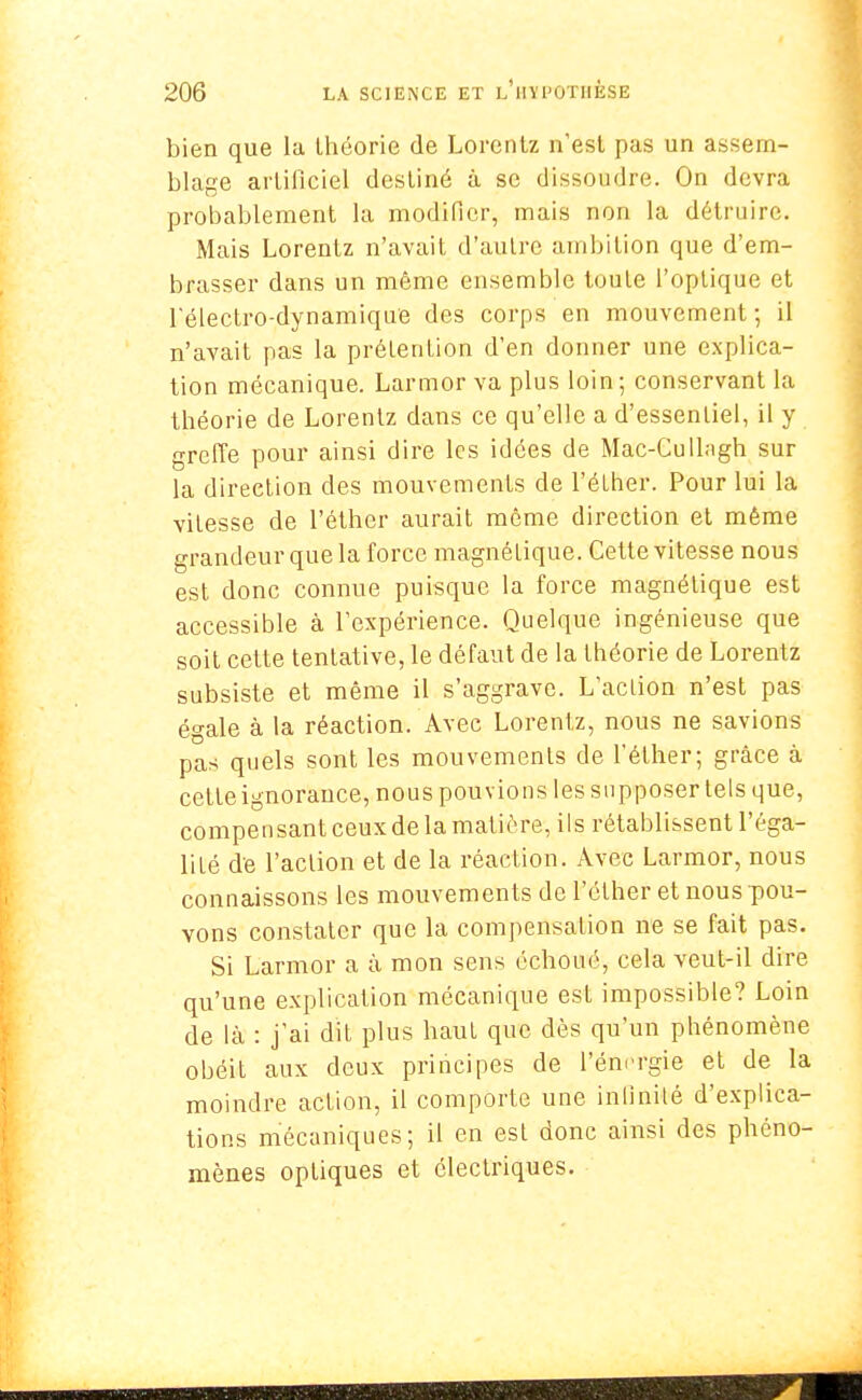 bien que la Ihéorie de Lorenlz n'est pas un assem- blage artificiel desliné à se dissoudre. On devra probablement la modifier, mais non la détruire. Mais Lorentz n'avait d'autre ambition que d'em- brasser dans un même ensemble toule l'optique et l'électro-dynamique des corps en mouvement ; il n'avait pas la prélenlion d'en donner une explica- tion mécanique. Larmor va plus loin; conservant la théorie de Lorentz dans ce qu'elle a d'essentiel, il y greffe pour ainsi dire les idées de Mac-Cullagh sur la direction des mouvemenLs de l'élher. Pour lui la vitesse de l'éther aurait môme direction et même grandeur que la force magnélique. Cette vitesse nous est donc connue puisque la force magnétique est accessible à l'expérience. Quelque ingénieuse que soit cette tentative, le défaut de la théorie de Lorentz subsiste et même il s'aggrave. L'aclion n'est pas égale à la réaction. Avec Lorentz, nous ne savions pas quels sont les mouvements de l'éther; grâce à cette ignorance, nous pouvions les supposer tels que, compensant ceux de la matière, ils rétablissent l'éga- lité de l'action et de la réaction. Avec Larmor, nous connaissons les mouvements de l'éther et nous pou- vons constater que la compensation ne se fait pas. Si Larmor a à mon sens échoué, cela veut-il dire qu'une explication mécanique est impossible? Loin de là : j'ai dît plus haut que dès qu'un phénomène obéit aux deux principes de l'énergie et de la moindre action, il comporte une infinité d'explica- tions mécaniques; il en est donc ainsi des phéno- mènes optiques et électriques.