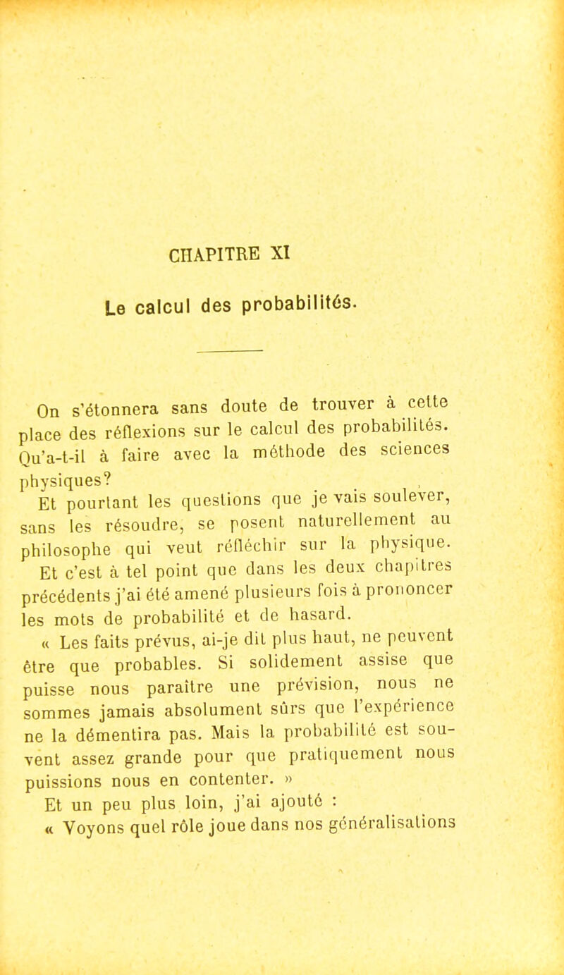 CHAPITRE XI Le calcul des probabilités. On s'étonnera sans doute de trouver à celte place des réflexions sur le calcul des probabilités. Qu'a-t-il à faire avec la méthode des sciences physiques? Et pourtant les questions que je vais soulever, sans les résoudre, se posent naturellement au philosophe qui veut réfléchir sur la physique. Et c'est à tel point que dans les deux chapitres précédents j'ai été amené plusieurs fois à prononcer les mots de probabilité et de hasard. « Les faits prévus, ai-je dit plus haut, ne peuvent être que probables. Si solidement assise que puisse nous paraître une prévision, nous ne sommes jamais absolument sûrs que l'expérience ne la démentira pas. Mais la probabilité est sou- vent assez grande pour que pratiquement nous puissions nous en contenter. » Et un peu plus loin, j'ai ajouté : « Voyons quel rôle joue dans nos généralisations