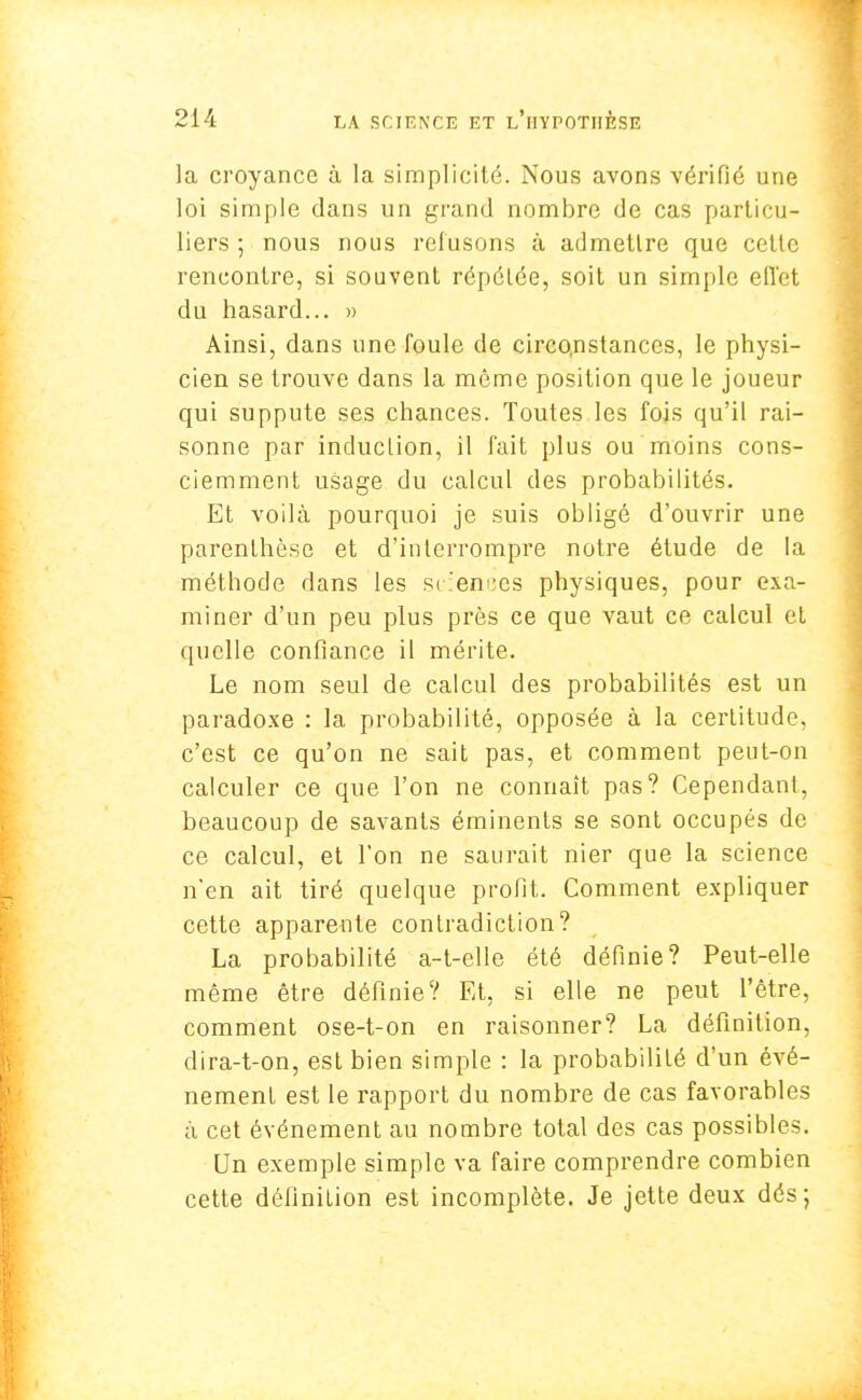 la croyance à la simplicité. Nous avons vérifié une loi simple dans un grand nombre de cas particu- liers -, nous nous refusons à admettre que cette rencontre, si souvent répétée, soit un simple effet du hasard... » Ainsi, dans une foule de circonstances, le physi- cien se trouve dans la môme position que le joueur qui suppute ses chances. Toutes les fois qu'il rai- sonne par induction, il fait plus ou moins cons- ciemment usage du calcul des probabilités. Et voilà pourquoi je suis obligé d'ouvrir une parenthèse et d'interrompre notre étude de la méthode dans les sciences physiques, pour exa- miner d'un peu plus près ce que vaut ce calcul et quelle confiance il mérite. Le nom seul de calcul des probabilités est un paradoxe : la probabilité, opposée à la certitude, c'est ce qu'on ne sait pas, et comment peut-on calculer ce que l'on ne connaît pas? Cependant, beaucoup de savants éminents se sont occupés de ce calcul, et l'on ne saurait nier que la science n'en ait tiré quelque profit. Comment expliquer cette apparente contradiction? La probabilité a-t-elle été définie? Peut-elle même être définie? Et, si elle ne peut l'être, comment ose-t-on en raisonner? La définition, dira-t-on, est bien simple : la probabilité d'un évé- nement est le rapport du nombre de cas favorables à cet événement au nombre total des cas possibles. Un exemple simple va faire comprendre combien cette définition est incomplète. Je jette deux dés;