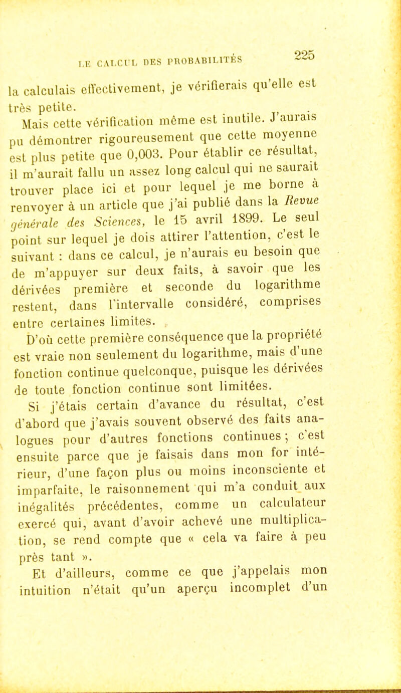 la calculais effectivement, je vérifierais qu'elle, est très petite. Mais cette vérification même est inutile. J aurais pu démontrer rigoureusement que cette moyenne est plus petite que 0,003. Pour établir ce résultat, il m'aurait fallu un assez long calcul qui ne saurait trouver place ici et pour lequel je me borne à renvoyer à un article que j'ai publié dans la Revue générale des Sciences, le 15 avril 1899. Le seul point sur lequel je dois attirer l'attention, c'est le suivant : dans ce calcul, je n'aurais eu besoin que de m'appuyer sur deux faits, à savoir que les dérivées première et seconde du logarithme restent, dans l'intervalle considéré, comprises entre certaines limites. D'où cette première conséquence que la propriété est vraie non seulement du logarithme, mais d'une fonction continue quelconque, puisque les dérivées de toute fonction continue sont limitées. Si j'étais certain d'avance du résultat, c'est d'abord que j'avais souvent observé des faits ana- logues pour d'autres fonctions continues ; c'est ensuite parce que je faisais dans mon for inté- rieur, d'une façon plus ou moins inconsciente et imparfaite, le raisonnement qui m'a conduit aux inégalités précédentes, comme un calculateur exercé qui, avant d'avoir achevé une multiplica- tion, se rend compte que « cela va faire à peu près tant ». Et d'ailleurs, comme ce que j'appelais mon intuition n'était qu'un aperçu incomplet d'un