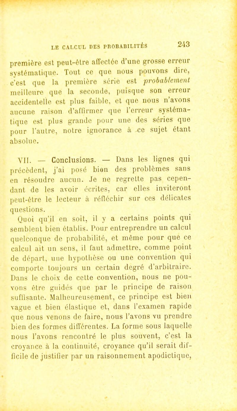 première est peut-être affectée d'une grosse erreur systématique. Tout ce que nous pouvons dire, c'est que la première série est probablement meilleure que la seconde, puisque son erreur accidentelle est plus faible, et que nous n'avons aucune raison d'affirmer que l'erreur systéma- tique est plus grande pour une des séries que pour l'autre, notre ignorance à ce sujet étant absolue. VII. — Conclusions. — Dans les lignes qui précèdent, j'ai posé bien des problèmes sans en résoudre aucun. Je ne regrette pas cepen- dant de les avoir écrites, car elles inviteront peut-être le lecteur à réfléchir sur ces délicates questions. Quoi qu'il en soit, il y a certains points qui semblent bien établis. Pour entreprendre un calcul quelconque de probabilité, et même pour que ce calcul ait un sens, il faut admettre, comme point de départ, une hypothèse ou une convention qui comporte toujours un certain degré d'arbitraire. Dans le choix de cette convention, nous ne pou- vons être guidés que par le principe de raison suffisante. Malheureusement, ce principe est bien vague et bien élastique et, dans l'examen rapide que nous venons de faire, nous l'avons vu prendre bien des formes différentes. La forme sous laquelle nous l'avons rencontré le plus souvent, c'est la croyance à la continuité, croyance qu'il serait dif- ficile de justifier par un raisonnement apodictique,