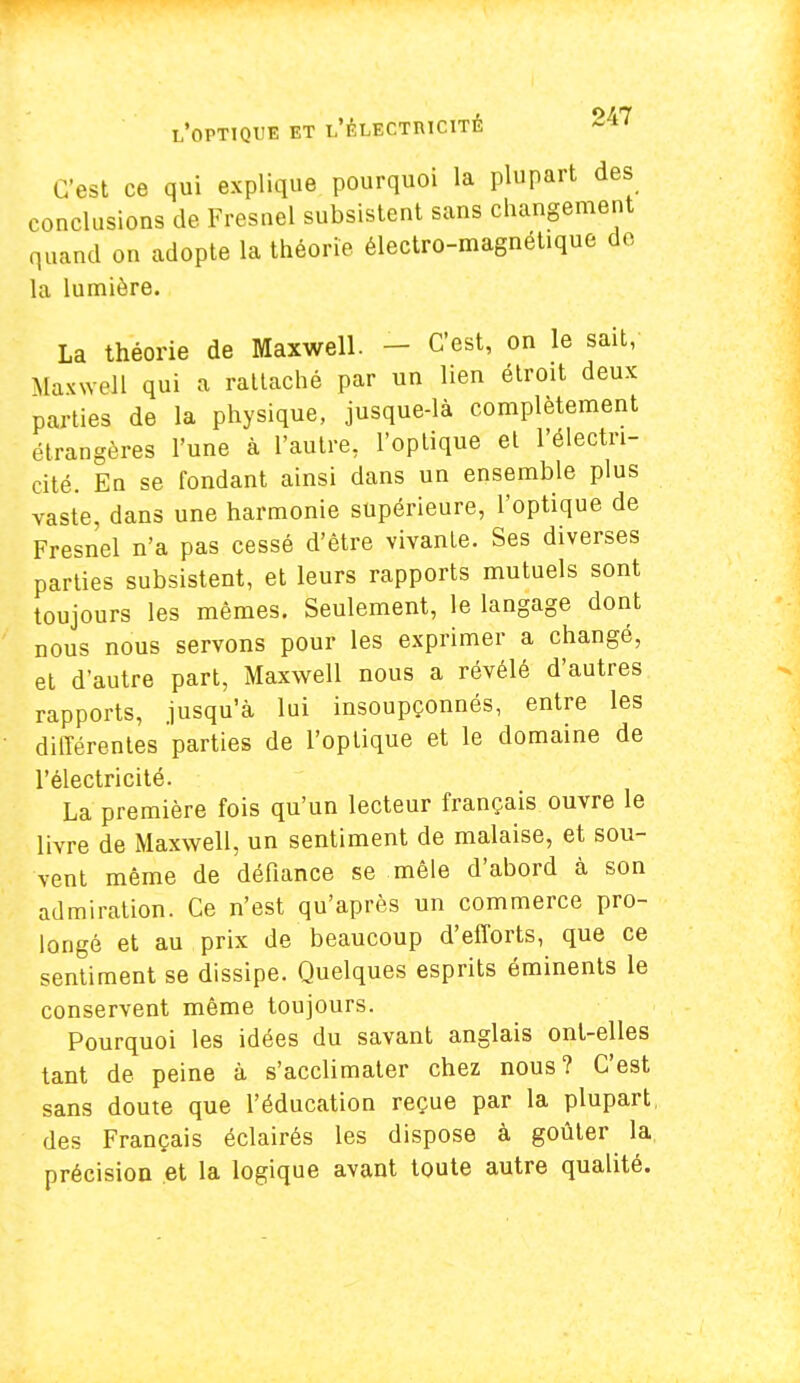 C'est ce qui explique pourquoi la plupart des conclusions de Fresnel subsistent sans changement quand on adopte la théorie électro-magnétique do la lumière. La théorie de Maxwell. - C'est, on le sait, Maxwell qui a rattaché par un lien étroit deux parties de la physique, jusque-là complètement étrangères l'une à l'autre, l'optique et l'électri- cité. En se fondant ainsi dans un ensemble plus vaste, dans une harmonie supérieure, l'optique de Fresnel n'a pas cessé d'être vivante. Ses diverses parties subsistent, et leurs rapports mutuels sont toujours les mêmes. Seulement, le langage dont nous nous servons pour les exprimer a changé, et d'autre part, Maxwell nous a révélé d'autres rapports, jusqu'à lui insoupçonnés, entre les différentes parties de l'optique et le domaine de l'électricité. La première fois qu'un lecteur français ouvre le livre de Maxwell, un sentiment de malaise, et sou- vent même de défiance se mêle d'abord à son admiration. Ce n'est qu'après un commerce pro- longé et au prix de beaucoup d'efforts, que ce sentiment se dissipe. Quelques esprits éminents le conservent même toujours. Pourquoi les idées du savant anglais ont-elles tant de peine à s'acclimater chez nous? C'est sans doute que l'éducation reçue par la plupart des Français éclairés les dispose à goûter la précision et la logique avant toute autre qualité.