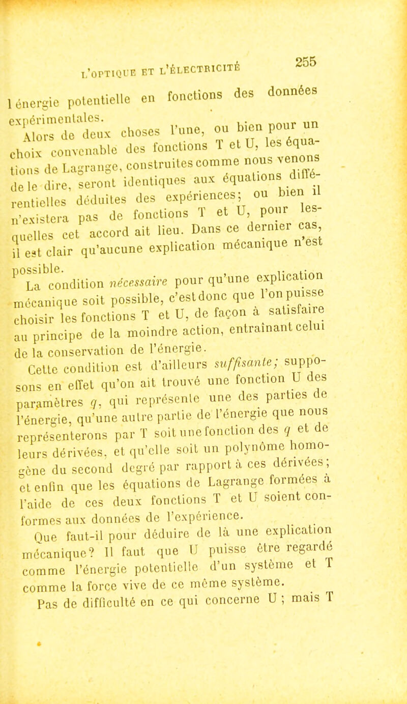 Lnergie potentielle en fonctions des données cU -ot^n.ble des fonctions T et U, les équa ons de Lagrange, construites comme nous venon de le dire, seront identiques aux équation diffe rentieWes déduites des expériences; ou bien il S a pas de fonctions T et U, pour les- quelles cet'accord ait lieu. Dans ce dernier cas il est clair qu'aucune explication mécanique n esx P°Labcondition nécessaire pour qu'une explication mécanique soit possible, c'estdonc que l'on puisse choisir les fonctions T et U, de façon a satisfaire au principe de la moindre action, entraînant celui de la conservation de l'énergie. Cette condition est d'ailleurs suffisante; suppo- sons en effet qu'on ait trouvé une fonction U des paramètres g, qui représente une des parties de l'énergie, qu'une autre partie de l'énergie que nous représenterons par T soit une fonction des q et de leurs dérivées, et qu'elle soit un polynôme homo- gène du second degré par rapporta ces dérivées; et enfin que les équations de Lagrange formées a l'aide de ces deux fonctions T et U soient con- formes aux données de l'expérience. Que faut-il pour déduire de là une explication mécanique? Il faut que U puisse être regardé comme l'énergie potentielle d'un système et T comme la force vive de ce même système. Pas de difficulté en ce qui concerne U ; mais T ■