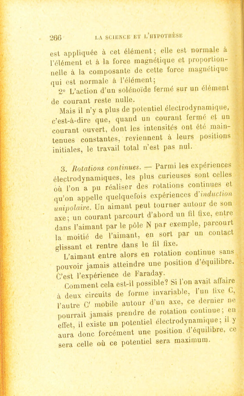 est appliquée à cet élément; elle est normale à l'élément et à la force magnétique cl proportion- nelle à la composante de cette force magnétique qui est normale à l'élément; 2° L'action d'un solénoïde fermé sur un élément de courant reste nulle. Mais il n'y a plus de potentiel électrodynamique, c'est-à-dire que, quand un courant fermé et un courant ouvert, dont les intensités ont été main- tenues constantes, reviennent à leurs positions initiales, le travail total n'est pas nul. 3 Rotations continues. — Parmi les expériences électrodynamiques, les plus curieuses sont celles où l'on a pu réaliser des rotations continues et qu'on appelle quelquefois expériences i'iniuçtiqn unipolaire. Un aimant peut tourner autour de son axe- un courant parcourt d'abord un fil fixe, entre dans l'aimant par le pôle N par exemple, parcourt la moitié de l'aimant, en sort par un contact glissant et rentre dans le fil fixe. L'aimant entre alors en rotation continue sans pouvoir jamais atteindre une position d'équifibre. C'est l'expérience de Faraday. Comment cela est-il possible? Si Ton avait ailaire à deux circuits de forme invariable, l'un fixe C, l'autre C mobile autour d'un axe, ce dernier ne pourrait jamais prendre de rotation continue; en effet il existe un potentiel électrodynamique; il y aura donc forcément une position d'éqmlibre, ce sera celle où ce potentiel sera maximum.