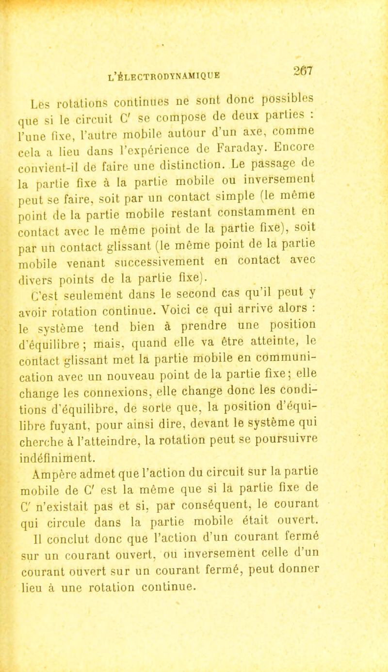 Les rotations continues ne sont donc possibles que si le circuit C se compose de deux parties : l'une fixe, l'autre mobile autour d'un axe, comme cela a lieu dans l'expérience de Faraday. Encore convient-il de faire une distinction. Le passage de la partie fixe à la partie mobile ou inversement peut se faire, soit par un contact simple (le même point de la partie mobile restant constamment en contact avec le même point de la partie fixe), soit par un contact glissant (le même point de la partie mobile venant successivement en contact avec divers points de la partie fixe). C'est seulement dans le second cas qu'il peut y avoir rotation continue. Voici ce qui arrive alors : le système tend bien à prendre une position d'équilibre ; mais, quand elle va être atteinte, le contact glissant met la partie mobile en communi- cation avec un nouveau point de la partie fixe ; elle change les connexions, elle change donc les condi- tions d'équilibre, de sorte que, la position d'équi- libre fuyant, pour ainsi dire, devant le système qui cherche à l'atteindre, la rotation peut se poursuivre indéfiniment. Ampère admet que l'action du circuit sur la partie mobile de C est la même que si la partie fixe de C n'existait pas et si, par conséquent, le courant qui circule dans la partie mobile était ouvert. 11 conclut donc que l'action d'un courant fermé sur un courant ouvert, ou inversement celle d'un courant ouvert sur un courant fermé, peut donner lieu à une rotation continue.