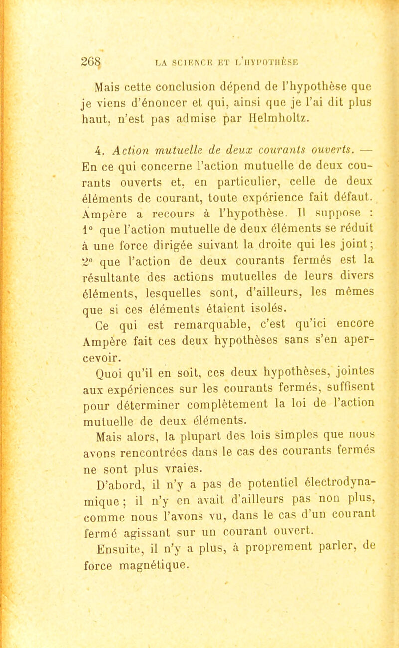 Mais cette conclusion dépend de l'hypothèse que je viens d'énoncer et qui, ainsi que je l'ai dit plus haut, n'est pas admise par Helmholtz. 4. Action mutuelle de deux courants ouverts. — En ce qui concerne l'action mutuelle de deux cou- rants ouverts et, en particulier, celle de deux éléments de courant, toute expérience fait défaut. Ampère a recours à l'hypothèse. Il suppose : 1° que l'action mutuelle de deux éléments se réduit à une force dirigée suivant la droite qui les joint; 2° que l'action de deux courants fermés est la résultante des actions mutuelles de leurs divers éléments, lesquelles sont, d'ailleurs, les mêmes que si ces éléments étaient isolés. Ce qui est remarquable, c'est qu'ici encore Ampère fait ces deux hypothèses sans s'en aper- cevoir. Quoi qu'il en soit, ces deux hypothèses, jointes aux expériences sur les courants fermés, suffisent pour déterminer complètement la loi de l'action mutuelle de deux éléments. Mais alors, la plupart des lois simples que nous avons rencontrées dans le cas des courants fermés ne sont plus vraies. D'abord, il n'y a pas de potentiel électrodyna- mique ; il n'y en avait d'ailleurs pas non plus, comme nous l'avons vu, dans le cas d'un courant fermé agissant sur un courant ouvert. Ensuite, il n'y a plus, à proprement parler, de force magnétique.