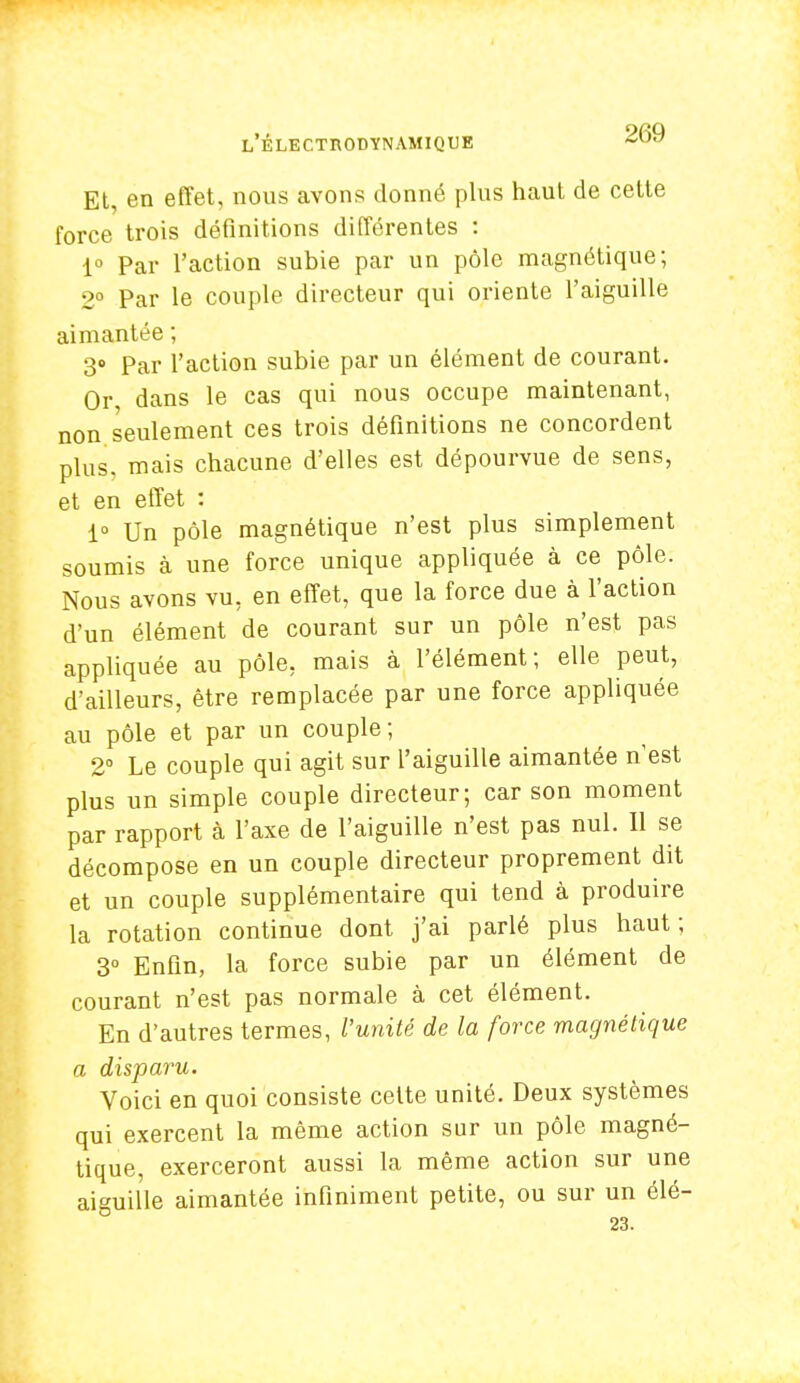 Et, en effet, nous avons donné plus haut de cette force trois définitions différentes : 1° Par l'action subie par un pôle magnétique; 2° Par le couple directeur qui oriente l'aiguille aimantée ; 3° Par l'action subie par un élément de courant. Or dans le cas qui nous occupe maintenant, non seulement ces trois définitions ne concordent plus, mais chacune d'elles est dépourvue de sens, et en effet : 1° Un pôle magnétique n'est plus simplement soumis à une force unique appliquée à ce pôle. Nous avons vu, en effet, que la force due à l'action d'un élément de courant sur un pôle n'est pas appliquée au pôle, mais à l'élément; elle peut, d'ailleurs, être remplacée par une force appliquée au pôle et par un couple; 2° Le couple qui agit sur l'aiguille aimantée n'est plus un simple couple directeur; car son moment par rapport à l'axe de l'aiguille n'est pas nul. Il se décompose en un couple directeur proprement dit et un couple supplémentaire qui tend à produire la rotation continue dont j'ai parlé plus haut; 3° Enfin, la force subie par un élément de courant n'est pas normale à cet élément. En d'autres termes, l'unité de la force magnétique a disparu. Voici en quoi consiste celte unité. Deux systèmes qui exercent la même action sur un pôle magné- tique, exerceront aussi la même action sur une aiguille aimantée infiniment petite, ou sur un élé- 23.