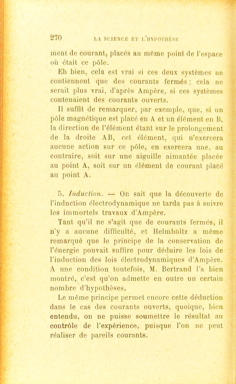 rright de courant, placés au même point de l'espace où était ce pôle. Eh bien, cela est vrai si ces deux système- ne contiennent que des courants fermés ; cela ne serait plus vrai, d'après Ampère, si ces systèmes contenaient des courants ouverts. Il suffit de remarquer, par exemple, que. si un pôle magnétique est placé en A et un élément en B, la direction de l'élément étant sur le prolongement de la droite AB, cet élément, qui n'exercera aucune action sur ce pôle, en exercera une, au contraire, soit sur une aiguille aimantée placée au point A, soit sur un élément de courant placé au point A. . 5. Induction. — On sait que la découverte de l'induction électrodynamique ne tarda pas à suivre les immortels travaux d'Ampère. Tant qu'il ne s'agit que de courants fermés, il n'y a aucune difficulté, et Helmholtz a même remarqué que le principe de la conservation de l'énergie pouvait suffire pour déduire les lois de l'induction des lois électrodynamiques d'Ampère. A une condition toutefois, M. Bertrand l'a bien montré, c'est qu'on admette en outre un certain nombre d'hypothèses. Le même principe permet encore cette déduction dans le cas des courants ouverts, quoique, bien entendu, on ne puisse soumettre le résultat au contrôle de l'expérience, puisque l'on ne peut réaliser de pareils courants.