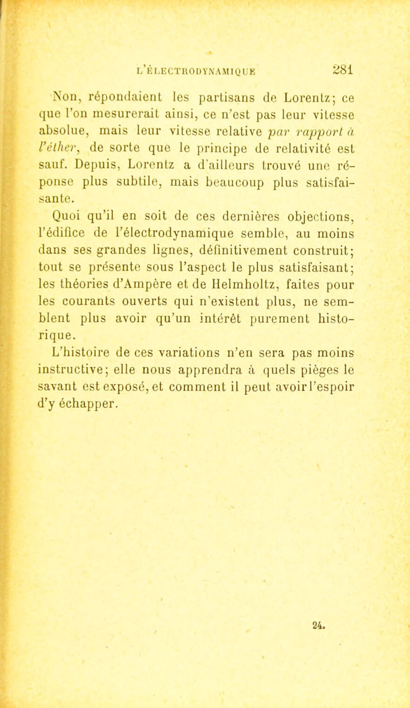 Non, répondaient les parlisans de Lorenlz; ce que l'on mesurerait ainsi, ce n'est pas leur vitesse absolue, mais leur vitesse relative par rapport à l'éther, de sorte que le principe de relativité est sauf. Depuis, Lorenlz a d'ailleurs trouvé une ré- ponse plus subtile, mais beaucoup plus satisfai- sante. Quoi qu'il en soit de ces dernières objections, l'édifice de l'électrodynamique semble, au moins dans ses grandes lignes, définitivement construit; tout se présente sous l'aspect le plus satisfaisant; les théories d'Ampère et de Helmholtz, faites pour les courants ouverts qui n'existent plus, ne sem- blent plus avoir qu'un intérêt purement histo- rique. L'histoire de ces variations n'en sera pas moins instructive; elle nous apprendra à quels pièges le savant est exposé, et comment il peut avoirl'espoir d'y échapper. 24.