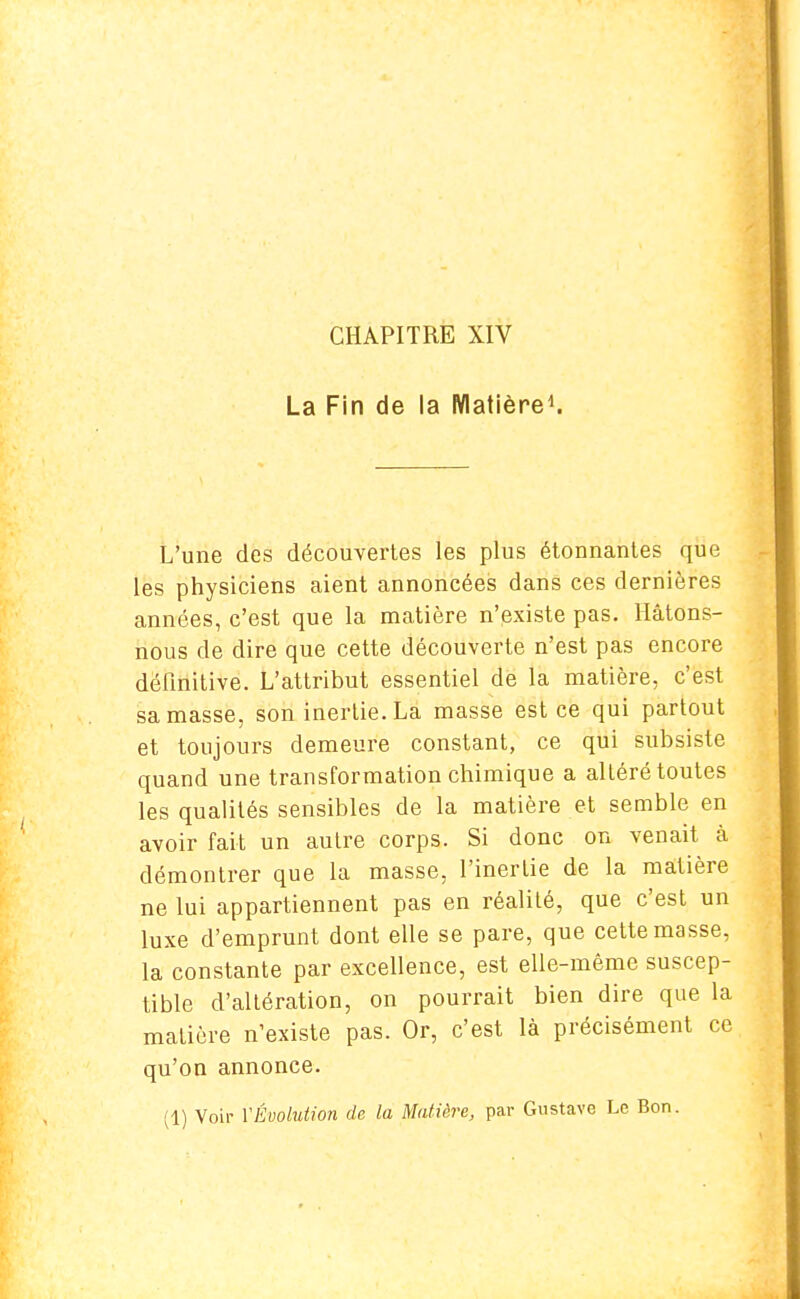 CHAPITRE XIV La Fin de la Matière1. L'une des découvertes les plus étonnantes que les physiciens aient annoncées dans ces dernières années, c'est que la matière n'existe pas. Hâtons- nous de dire que cette découverte n'est pas encore définitive. L'attribut essentiel de la matière, c'est sa masse, son inertie. La masse est ce qui partout et toujours demeure constant, ce qui subsiste quand une transformation chimique a altéré toutes les qualités sensibles de la matière et semble en avoir fait un autre corps. Si donc on venait à démontrer que la masse, l'inertie de la matière ne lui appartiennent pas en réalité, que c'est un luxe d'emprunt dont elle se pare, que cette masse, la constante par excellence, est elle-même suscep- tible d'altération, on pourrait bien dire que la matière n'existe pas. Or, c'est là précisément ce qu'on annonce. (1) Voir VÉvolution de la Matière, par Gustave Le Bon.