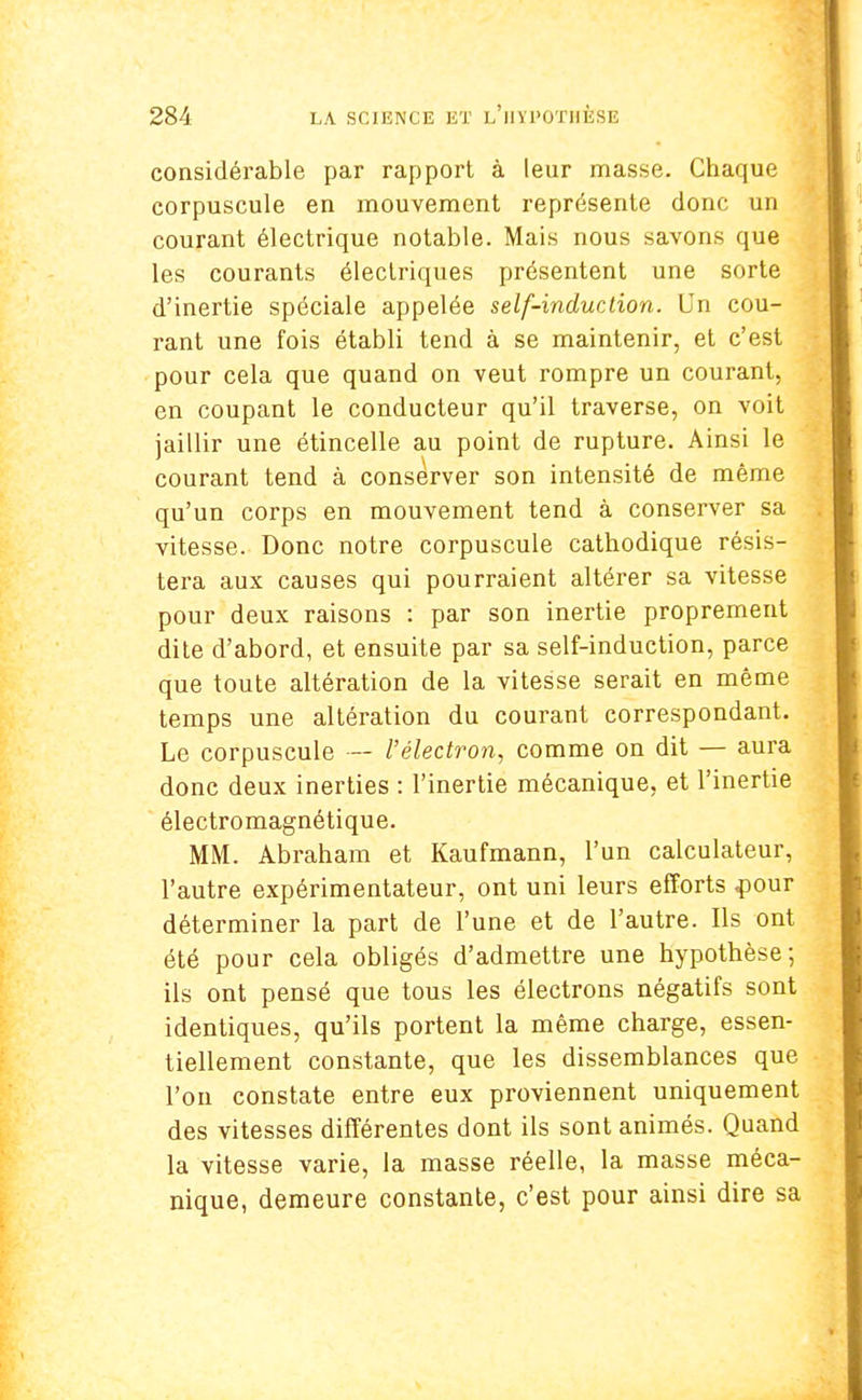 considérable par rapport à leur masse. Chaque corpuscule en mouvement représente donc un courant électrique notable. Mais nous savons que les courants électriques présentent une sorte d'inertie spéciale appelée self-induction. Un cou- rant une fois établi tend à se maintenir, et c'est pour cela que quand on veut rompre un courant, en coupant le conducteur qu'il traverse, on voit jaillir une étincelle au point de rupture. Ainsi le courant tend à consèrver son intensité de même qu'un corps en mouvement tend à conserver sa vitesse. Donc notre corpuscule cathodique résis- tera aux causes qui pourraient altérer sa vitesse pour deux raisons : par son inertie proprement dite d'abord, et ensuite par sa self-induction, parce que toute altération de la vitesse serait en même temps une altération du courant correspondant. Le corpuscule — l'électron, comme on dit — aura donc deux inerties : l'inertie mécanique, et l'inertie électromagnétique. MM. Abraham et Kaufmann, l'un calculateur, l'autre expérimentateur, ont uni leurs efforts .pour déterminer la part de l'une et de l'autre. Ils ont été pour cela obligés d'admettre une hypothèse; ils ont pensé que tous les électrons négatifs sont identiques, qu'ils portent la même charge, essen- tiellement constante, que les dissemblances que l'on constate entre eux proviennent uniquement des vitesses différentes dont ils sont animés. Quand la vitesse varie, la masse réelle, la masse méca- nique, demeure constante, c'est pour ainsi dire sa