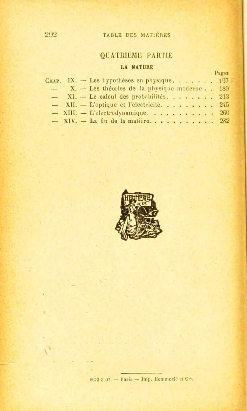 QUATRIÈME PARTIE LA NATURE Page» Chap. IX. — Les hypothèses en physique , 1*37 — X. — Les théories de la physique moderne . . 189 — XI. — Le calcul des prohabilités 213 — XII. — L'optique et l'électricité 245 — XIII. — L'élcctrodynamique 260 — XIV. — La tin de la matière 282 v \ SG73-5-07. — Paris — Imp. UemmcrlO et C.