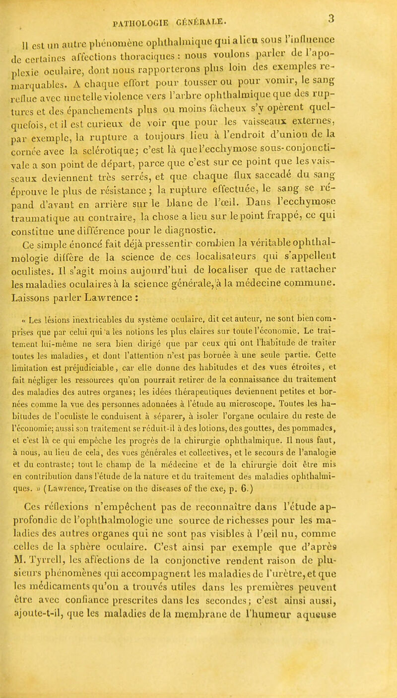 Il esl un autre phénomène ophlhalmiqnc qui alîeu sous l'influence de certaines affections thoraciques : nous voulons parler de l'apo- plexie oculaire, dont nous rapporterons plus loin des exemples re- marquables. A chaque effort pour tousser ou pour vomir, le sang reflue avec une telle violence vers l'arbre ophthalmique que des rup- tures et des épanchements plus ou moins fôcheux s'y opèrent quel- quefois, et il est curieux de voir que pour les vaisseaux externes, par exemple, la rupture a toujours lieu à l'endroit d'union de la cornée avec la sclérotique^ c'est là que l'ecchymose sous-conjoncti- vale a son point de départ, parce que c'est sur ce point que les vais- seaux deviennent très serrés, et que chaque flux saccadé du sang éprouve le plus de résistance ; la rupture effectuée, le sang se ré- pand d'avant en arrière sur le blanc de l'œil. Dans l'ecchymose traumatique au contraire, la chose a lieu sur le point frappé, ce qui constitue une différence pour le diagnostic. Ce simple énoncé fait déjà pressentir combien la véritable ophthal- mologie diffère de la science de ces localisateurs qui s'appellent oculistes. Il s'agit moins aujourd'hui de localiser que de rattacher les maladies oculaires à la science générale,'à la médecine commune. Laissons parler Lawrence : « Les lésions inextricables du système oculaire, dit cet auteur, ne sont bien com- prises que par celui qui a les notions les plus claires sur toute l'cconomie. Le trai- tement lui-même ne sera bien dirigé que par ceux qui ont l'habitude de traiter toutes les maladies, et dont l'attention n'est pas boruée à une seule partie. Cette limitation est préjudiciable, car elle donne des habitudes et des vues étroites, et fait négliger les ressources qu'on pourrait retirer de la connaissance du traitement des maladies des autres organes; les idées thérapeutiques deviennent petites et bor- nées comme la vue des personnes adonnées à l'étude au microscope. Toutes les ha- bitudes de l'oculiste le conduisent à séparer, à isoler l'organe oculaire du reste de l'économie; aussi son Iraitemcnl se réduit-il à des lotions, des gouttes, des pommades, et c'est là ce qui empêche les progrès de la chirurgie ophthalmique. Il nous faut, à nous, au lieu de cela, des vues générales et collectives, et le secours de l'analogie et du contraste; tout le champ de la médecine et de la chirurgie doit être mis en contribution dans l'étude de la nature et du traitement des maladies opbtbalmi- ques. » (Lawrence, Treatise on the diseases of the exe, p. 6.) Ces réflexions n'empêchent pas de reconnaître dans l'étude ap- profondie de l'ophlhalmologie une source de richesses pour les ma- ladies des autres organes qui ne sont pas visibles à l'œil nu, comme celles de la sphère oculaire. C'est ainsi par exemple que d'après M. Tyrrell, les affections de la conjonctive rendent raison de plu- sieurs phénomènes qui accompagnent les maladies de l'urètre, et que les médicaments qu'où a trouvés utiles dans les premières peuvent être avec confiance prescrites dans les secondes; c'est ainsi aussi, ajoule-t-il, que les maladies de la membrane de rhumeur aqueuse