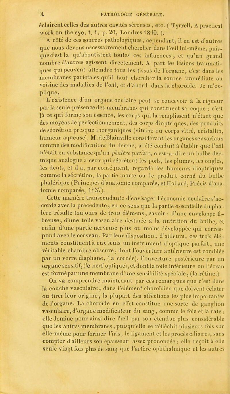 éclairent celles des autres cavités séreuses, etc. ( Tyrrell, A praclical work on the eye, t. -1. p. 20, Londres 1840. ). A côté de ces sources patholof;iques, cependant, il en est d'autres que nous devons nécessairement chercher dans l'œil lui-même, puis- quec'estlà qu'aboutissent toutes ces inQuences , et qu'un grand nombre d'autres agissent directement. A part les lésions traumati- ques qui peuvent atteindre tous les tissus de l'organe, c'est dans les membranes pariétales qu'il faut chercher la source immédiate ou voisine des maladies de l'œil, et d'abord dans la choroïJe. Je m'ex- plique. L'existence d'un organe oculaire peut se concevoir à la rigueur parla seule présence des membranes qui constituent sa coque ; c'est là ce qui forme son essence, les corps qui la remplissent n'étant que des moyens de perfectionnement, des corps dioptriques, des produits de sécre'tion presque inorganiques (vitrine ou corps vitré, cristallin, humeur aqueuse). M.'deBiainvillc considérant les organessensoriauï comme des modifications du derme, a été conduit à établir que l'œil n'était en substance qu'un phalèrc parfait, c'est-à-dire un bulbe der- mique analogue à ceux qui se'crètent les poils, les plumes, les ongles, les dents, et il a, par conséquent, regardé les humeurs dioptriques comme la sécrétion, la pai lie morte ou le produit corné du bulbe phalérique (Principes d'anatomie comparée, et Hollard, Pi-écis d'ana. lomie comparée, 1837). Cette manière transcendante d'envisager l'économie oculaire s'ac- corde avec la précédente , en ce sens que la partie essentielle du pha- lèrc résulte toujours de trois élémens, savoir: d'une enveloppe fi- breuse, d'une toile vasculaire destinée à la nutrition du bulbe, et enfin d'une partie nerveuse plus ou moins développée qui corres- pond avec le cerveau. Par leur disposition, d'ailleurs, ces trois élé- ments constituent à eux seuls un instrument d'optique parfait, une véritable chambre obscure, dont l'ouverture antérieure est comblée par un veri-e diaphane, (la cornée), l'ouverture postérieure par un organe sensitif, (le nerf optique), et dont la toile intérieure ou l'écran est formépar une membrane d'une sensibilité spéciale, (la rétine.) On va comprendre maintenant par ces remarques que c'est dans la couche vasculaire , dans l'élément choroïJieu que doivent éclater ou tirer leur origine, la plupart des affections les plus importantes de l'organe. La choroïde en effet constitue une sorte de ganglion vasculaire, d'organe modificateur du sang, comme le foie et la rate; elle domine pour ainsi dire l'œil par son étendue plus considérable que les autres membranes , puisqu'elle se réfléchit plusieurs fois sur elle-même pour former l'iris, le ligament et les pi'ocès ciliaires, sans compter d'ailleurs son épaisseur assez prononcée ; elle reçoit à elle seule yin^tfois plus de sang que l'artère ophthalmique et les autres