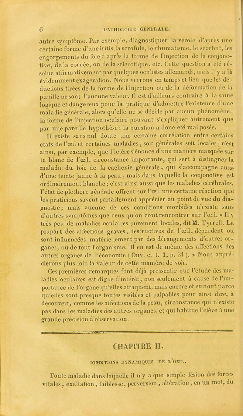 autre symptôme. Par exemple, diagnostiquer la vérole d'après une certaine forme d'une iritis,la scrofule, le rhumatisme, le scorbut, les engorgements du foie d'après la (orme de l'injection de la conjonc- tive, delà cornée, ou de la sclérotique, etc. Cette question a été ré- solue afiirmativement par quelques oculistes allemands, mais il y a là évidemment exagération. Nous verrons en temps et lieu que les dé- duclions tirées de la forme de l'injection ou de la déformation de la pupille ne sont d'aucune valeur. Il est d'ailleurs contraire à la saine logique et dangereux pour la pratique d'admettre Pexistence d'une maladie générale, alors qu'elle ne se décèle par aucun phénomène, la forme de l'injection oculaire pouvant s'expliquer autrement que par une pareille hypothèse : la question a donc été mal posée. Il existe sans nul doute une certaine corrélation entre certains états de l'œil et certaines maladies, soit générales soit locales; c'est ainsi, par exemple, que l'ictère s'énonce d'une manière maLxjuée sur le blanc de l'œil, circonstance importante, qui sert à distingner la maladie du foie de la cachexie générale, qui s'accompagne aussi d'une teinte jaune à la peau , mais dans laquelle la conjonctive est ordinairement blanche ; c'est ainsi aussi que les maladies cérébrales, l'état de pléthore générale offrent sur l'œil une certaine réaction que les praticiens savent parfaitement apprécier au point de vue du dia- gnostic; mais aucune de ces conditions morbides n'existe sans d'autres symptômes que ceux qu'on croit rencontrer sur l'œil. « Il y très peu de maladies oculaires purement locales, dit M. Tyrrell. La plupart des affections graves, destructives de l'œil, dépendent ou sont influencées matériellement par dès déi'angements d'autres or- ganes, ou de tout l'organisme. Il en est de même des affections des autres organes de l'économie ( Ouv. c. t. 1, p. 21 ). » Nous appré- cierons plus loin la valeur de cette manière de voir. Ces premières remarques font déjà pressentir que l'étude des ma- ladies oculaires est digne d'intérêt, non seulement à cause de l'im- portance de l'organe qu'elles attaquent, mais encore et surtout parce qu'elles sont presque toutes visibles et palpables pour ainsi dire, à découvert, comme les affections de la peau, circonstance qui n'existe pas dans les maladies des autres organes, et qui habitue l'élève à une grande précision d'observation. CHAPITRE II. COHDITIONS DYNAMIQUES DE l'oEIL. Toute maladie dans laquelle il n'y a que simple lésion des forces vitales; exaltation, faiblesse, perversion , altération , en un mol, du