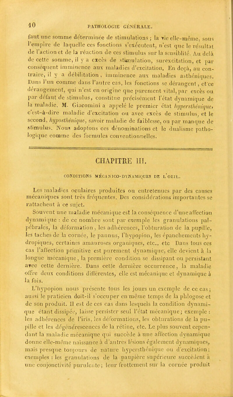 faut une somme déterminée de stimulations ; la Tic ellc-nKÎme, sous l'empire de laquelle ces fonctions s'exécutent, n'est que le re'sultat de l'action et de la i-éaction de ces stimulus sur la scnsiblilé. Au delà de cette somme, il y a excès de stkiiulation, surexcitation, et par conséquent imminence aux maladies d'excitation. En deçà, au con- traire, il y a débilitation , imminence aux maladies asthéniques. Dans l'un comme dans l'autre cas, les fonctions se dérangent, ct ce dérangement, qui n'est en origine que purement vital, par excès ou par défaut de stimulus, constitue précisément l'état dynamique de la maladie. M. Giacomini a appelé le premier état hyperslhéniqiie, c'est-à-dire maladie d'excitation ou avec excès de stimulus^ et le second, hi/posthénique, savoir maladie de faiblesse, ou par manque de stimulus. Nous adoptons ces dénominations et le dualisme patho- logique comme des formules conventionnelles. • ■ ——j CHAPITRE ni. CONDITIONS NÉCAHICO-DYNAMIQUES DE l'oEIL. Les maladies oculaires produites ou entretenues par des causes mécaniques sont très fréquentes. Des considérations importantes se rattachent à ce sujet. Souvent une maladie mécanique est la conséquence d'une affection dj'namique : de ce nombre sont par exemple les granulations pal- pébrales, la déformation, les adhérences, l'obturation de la pupille, les taches de la cornée, le pannus, l'hypopion, les épanchements hy- dropiques, certaines amauroses organiques, etc., etc Dans tous ces cas l'affection primitive est purement dynamique, elle devient à la longue mécanique, la première condition se dissipant ou persistant avec cette dernière. Dans cette dernière occurrence, la maladie offre deux conditions différentes, elle est mécanique et dy-namique à la fois. L'hypopion nous présente tous les jours un exemple de ce cas; aussi le praticien doit-il s'occuper en même temps de la plilogose et de son produit. Il est de ces cas dans lesquels la condition dynami- que étant dissipéi, laisse persister seul l'état mécanique; exemple : les adhérences de l'iris, les déformations, les obturations de la pu- ])ille et les dégénérescences de la rétine, elc. Le plus souvent cepen- dant la maladie mécanique qui succède à une affection dynamique donne elle-même naissance à d'aulrcs lésions également dj'namiques, mais presque toujours de nature hypersthéniquc ou d'excitation; exemples : les granulations de la paupière supérieure succèJcnt à une coujonclivité purulente; leur frottement sur la cornée produit