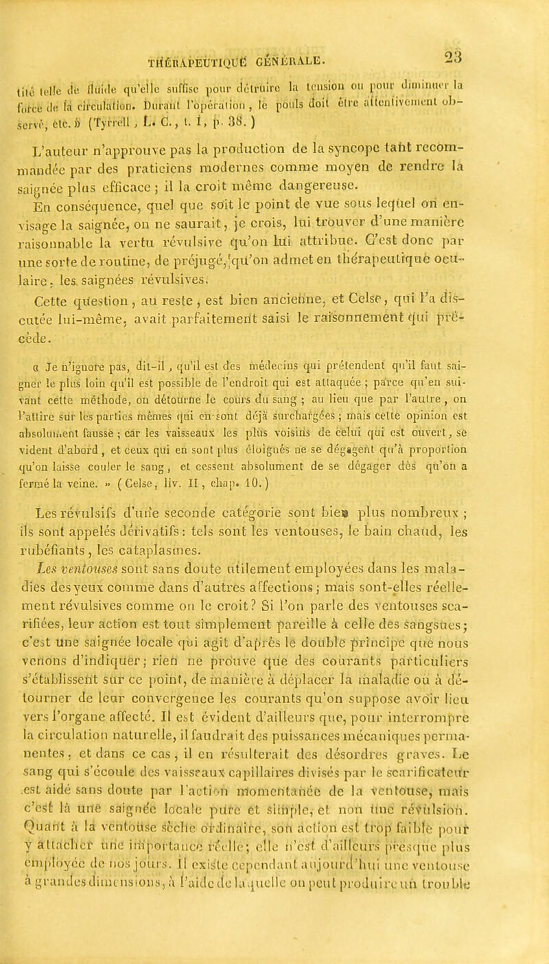 lilé U'Hc tié fliii'le q'i;il« «f^isu l'0>' ciélruirc la U;mioa ou jiour diniimu-r la C.Ice de lâ circuialion. Durant rojDéraiion, lè pouls doit être aiicnlivcmenl ob- sunr, etc. h (Tyrrell , L. C., t. 1, ()■ 38. ) L'auteur n'approuve pas la production de la syncope taht recom- mandée par des pi-atieiens modernes comme moyen de rendre la saignée plus efficace ; il la croit même dangereuse. En conséquence, quel que sdit le point de vue sous leqiiel on en- visage la saignée, on ne saurait, je crois, lui trouver d'une manière raisonnable la vertu révulsive qu'on lui attribue. C'est donc par une sorte de routine, de préjugc,;qU'on admet en thérapeutrqué ocu- laire, les. saignées révulsives. Cette question , au reste , est bien anciehne, et Celse, qui l'a dis- cutée lui-même, avait parfaitemerit saisi le raisonnement f|ui pi-ê^ cède. a Je n'ignore pas, dit-il, cju'il est des médecins qui prétendent qu'il faut sai- gner le plus loin qu'il est possible de l'endroit qui est atlaquée ; parce qu'en sui- vant cette méthode, ou détourne le cours du sang ; au lieu que par l'autre , on l'attire siir les parties mêmes qtii cn-sont déjà surcTiafgces ; mais cetiè opinion est absoluii.ent faussé ; car les vaisseaux les pliis voisins de celui qui est ouvert, se vident d'abord , et ceux qui en sont plus éloignés ne se dégagent qu'à proportion qu'on laisse couler le saug, et cessent absolument de se dégager des qà'Oh a fermé la veine. » (Celse, liv. II, cliap. 10.) Lesrétulsifs d'un'e seconde catégorie sont biea plus nombreux ; ils sont appelés dérivatifs: tels sont les ventouses, le bain chaud, les rubéfiants, les cataplasmes. Les ventouses sont sans doute utilement employées dans les mala- dies des yeux comme dans d'autres affections ; mais sont-elles réelle- ment l'évulsives comme on le croit ? Si l'on parle des ventouses sca- rifiées, leur action est tout simplemeiït pareille à celle des sangsues; c'est une saignée locale qui agit d'af)rès le double ;f)rincipe que nous venons d'indiquer; rien ne prouve que des courants particuliers s'établissent sui* ce point, de manière à déplacer là liialadie oti à dé- tourner de leur convergence les courants qu'on suppose av6ir lieu vers l'organe affecté. Il est évident d'ailleurs que, pour interrompre la circulation naturelle, il faudrait des puissances mécaniques perma- nentes , et dans ce cas, il en résulterait des désordres graves. Le sang qui s'écoule des vaisseaux capillaires divisés par le scarificatcitr est aidé sans doute par l'action nlomentaiiée de la ventouse, mais c'est là uiie saignée locale pùfc et siihpie, et non tlnc révtilsion. Quartt à M vcntoiise scelle di dinairc, soii action est trop ftiible pout y âtlriclict iirie iifipoi-tancè' réellé; elle ii'est d'ailleurs [Si-ësqiie plus cmptijyéc de iibsjoiirs. il existe cependant aujourd'hui une ventouse à grandes dimensions, à ('aide cle laquelle on peut produire un trouble